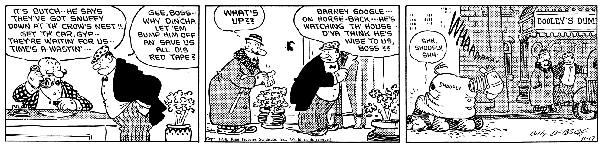 Adaptation OCR: IT'S BUTCH.. HE SAYS THEY'VE GOT SNUFFY DOWN AT TH' CROW'S NEST ! GET TH CARGYP.. THEY'RE WAITIN' FOR US. TIME'S A-WWASTIN' ... t0.000 000 GEEBOSS WHY DINCHA LET 'EM BUMP HIM OFF AN' SAVE US ALL DIS RED TAPE ? WHAT'S UP?? BARNEY GOOGLE ON HORSE-BACK .. HE'S WATCHING TH HOUSE D'YA THINK HE'S WISE TO USBOSS 3? DOOLEY'S DUM SHHSHH- RAAAAY SHOOFLY Cope. 1938Werld nghts reserved 11-17 IT'S BUTCH.. HE SAYS THEY'VE GOT SNUFFY DOWN AT TH' CROW'S NEST ! GET TH CARGYP.. THEY'RE WAITIN' FOR US. TIME'S A-WWASTIN' ... t0.000 000 GEEBOSS WHY DINCHA LET 'EM BUMP HIM OFF AN' SAVE US ALL DIS RED TAPE ? WHAT'S UP?? BARNEY GOOGLE ON HORSE-BACK .. HE'S WATCHING TH HOUSE D'YA THINK HE'S WISE TO USBOSS 3? DOOLEY'S DUM SHHSHH- RAAAAY SHOOFLY Cope. 1938King Features SyndicateWerld nghts reserved 11-17