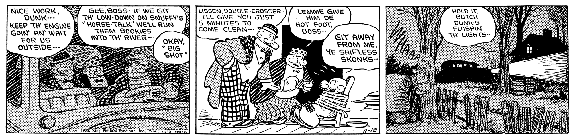 Sharing OCR: NICE WORKDUNK--- KEEP TH ENGINE GOIN' AN' WAIT FOR US OUTSIDE-.- GEEBOSS--IF WE GIT TH' LOW-DOWN ON SNUFFY'S HORSE-TALK" WE'LL RUN THEM BOOKIES (NTO TH' RIVER-- LISSENDOUBLE CROSSER I'LL GIVE You JUST 5 MINUTES TO COME CLEAN-. LEMME GIVE HIM DE HOT FOOTBosS-. HOLD ITBUTCH- DUNK'S FLASHIN TH LIGHTS OKAY" BIG SHOT" GIT AWAY FROM MEYE SHIF'LEss SKONKS-- 1-18 NICE WORKDUNK--- KEEP TH ENGINE GOIN' AN' WAIT FOR US OUTSIDE-.- GEEBOSS--IF WE GIT TH' LOW-DOWN ON SNUFFY'S HORSE-TALK" WE'LL RUN THEM BOOKIES (NTO TH' RIVER-- LISSENDOUBLE CROSSER I'LL GIVE You JUST 5 MINUTES TO COME CLEAN-. LEMME GIVE HIM DE HOT FOOTBosS-. HOLD ITBUTCH- DUNK'S FLASHIN TH LIGHTS OKAY" BIG SHOT" GIT AWAY FROM MEYE SHIF'LEss SKONKS-- 1-18