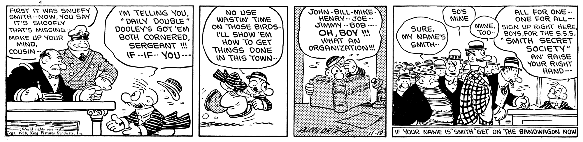 Conversation OCR: FIRST IT WAS SNUFFY SMITH -NOwYOU SAY |IT'S SHOOFLY THAT'S MISSING- MAKE UP YOUR MINDCOUSIN- NO USE WASTIN' TIME ON THOSE BIRDS- I'LL SHOW 'EM HOW TO GET THINGS DONE IN THIS TOWN- JOHN - BILL-MIKE HENRY- JOE. JIMMY .-BOB .. OHBOY ! WHAT AN ORGANIZATLON! SoS MINE I'M TELLING YOU* DAILY DOUBLE" DOOLEY'S GOT 'EM BOTH CORNEREDSERGEANT IF --IF- YOU .. ALL FOR ONE -- ONE FOR ALL- MINEFOR THE S.S.S. SMITH SECRET SOCIETY" AN' RAISE YOUR RIGHT HAND--- SUREMY NAME'S SMITH-- To-- . THEPWONE World rights reserveds Co 1938. Kin features SyndicateInc. IF YOUR NAME IS"SMITH"GET ON THE BANDWAGON NOW FIRST IT WAS SNUFFY SMITH -NOwYOU SAY |IT'S SHOOFLY THAT'S MISSING- MAKE UP YOUR MINDCOUSIN- NO USE WASTIN' TIME ON THOSE BIRDS- I'LL SHOW 'EM HOW TO GET THINGS DONE IN THIS TOWN- JOHN - BILL-MIKE HENRY- JOE. JIMMY .-BOB .. OHBOY ! WHAT AN ORGANIZATLON! SoS MINE I'M TELLING YOU* DAILY DOUBLE" DOOLEY'S GOT 'EM BOTH CORNEREDSERGEANT IF --IF- YOU .. ALL FOR ONE -- ONE FOR ALL- MINE) SIGN UP RIGHT HEREFOR THE S.S.S. SMITH SECRET SOCIETY" AN' RAISE YOUR RIGHT HAND--- SUREMY NAME'S SMITH-- To-- . THEPWONE World rights reserveds Co 1938. Kin features SyndicateInc. IF YOUR NAME IS"SMITH"GET ON THE BANDWAGON NOW