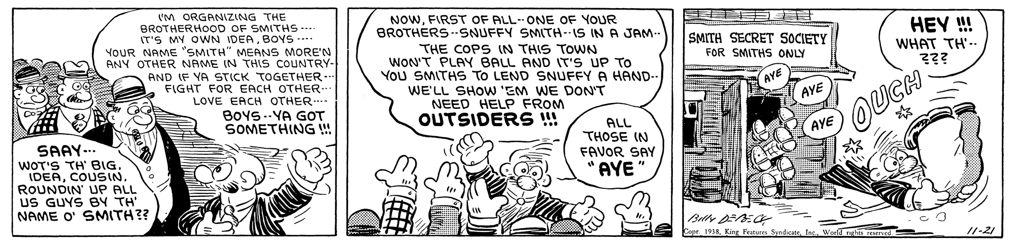 Art OCR: VM ORGANIZING THE BROTHERHOOD OF SMITHS --- IT'S MY OWN IDEABOYS --. YOUR NAME "SMITH" MEANS MORE'N ANY OTHER NAME IN THIS COUNTRY- AND IF YA STICK TOGETHER.-- FIGHT FOR EACH OTHER.. LOVE EACH OTHER. BOYS.-YA GOT SOMETHING !! NOWFIRST OF ALL-- ONE OF YOUR BROTHERS -.SNUFFY SMITH--IS IN A JAM- HEY ! SMITH SECRET SOCIETY FOR SMITHS ONLY THE COPS IN THIS TOWN WON'T PLAY BALL AND IT'S UP TO YoU SMITHS TO LEND SNUFFY A HAND-- WE'LL SHOW 'EM WE DON'T NEED HELP FROM OUTSIDERS ! WHAT TH'.. AYE AYE ALL THOSE IN FAVOR SAY OUGH AYE SAAY-.. WOT'S TH' BIG. IDEACOUSIN. ROUNDIN' UP ALL US GUYS BY TH NAME O' SMITH?? AYE ?? Copr. 1938Inc. Word nehes reseryed /1-21 VM ORGANIZING THE BROTHERHOOD OF SMITHS --- IT'S MY OWN IDEABOYS --. YOUR NAME "SMITH" MEANS MORE'N ANY OTHER NAME IN THIS COUNTRY- AND IF YA STICK TOGETHER.-- FIGHT FOR EACH OTHER.. LOVE EACH OTHER. BOYS.-YA GOT SOMETHING !! NOWFIRST OF ALL-- ONE OF YOUR BROTHERS -.SNUFFY SMITH--IS IN A JAM- HEY ! SMITH SECRET SOCIETY FOR SMITHS ONLY THE COPS IN THIS TOWN WON'T PLAY BALL AND IT'S UP TO YoU SMITHS TO LEND SNUFFY A HAND-- WE'LL SHOW 'EM WE DON'T NEED HELP FROM OUTSIDERS ! WHAT TH'.. AYE AYE ALL THOSE IN FAVOR SAY OUGH AYE SAAY-.. WOT'S TH' BIG. IDEACOUSIN. ROUNDIN' UP ALL US GUYS BY TH NAME O' SMITH?? AYE ? ? Copr. 1938King Festures SyndicateInc. Word nehes reseryed /1-21