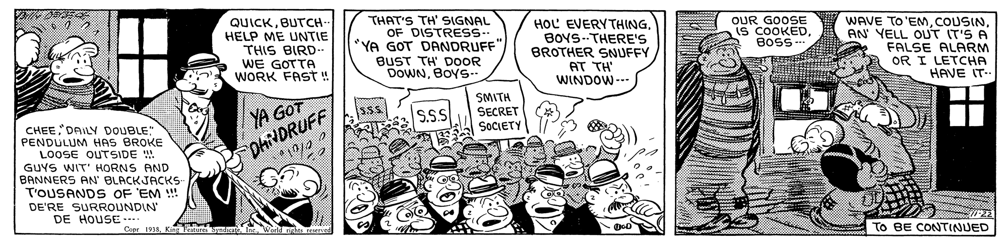 People OCR: QUICKBUTCH- HELP ME UNTIE THIS BIRD... WE GOTTA WORK FAST ! THAT'S TH' SIGNAL OF DISTRESS-- "YA GOT DANDRUFF"BUST TH' DOOR DOWNBOYS.. HOL EVERYTHINGBOYS--THERE'S BROTHER SNUFFY AT TH WINDOW--- OUR GOOSE IS COOKEDBOSS -- WAVE TO'EMAN YELL OUT IT'S A FALSE ALARM OR I LETCHA HAVE IT- SMITH YA GOT S.S.S SECRET SOCIETY CHEE DAILY DOUBLE" PENDULUM HAS BROKE LOOSE OUTSIDE !. GUYS WIT' HORNS AND BANNERS AN' BLACKJACKS- T'OUSANDS OF 'EM !! DhiNDRUFF DE'RE SURROUNDIN DE HOUSE Copr 1935King Peituires Synd n Warld rirhs reserved To BE CONTINUED QUICKBUTCH- HELP ME UNTIE THIS BIRD... WE GOTTA WORK FAST ! THAT'S TH' SIGNAL OF DISTRESS-- "YA GOT DANDRUFF"BUST TH' DOOR DOWNBOYS.. HOL EVERYTHINGBOYS--THERE'S BROTHER SNUFFY AT TH WINDOW--- OUR GOOSE IS COOKEDBOSS -- WAVE TO'EMAN YELL OUT IT'S A FALSE ALARM OR I LETCHA HAVE IT- SMITH YA GOT S.S.S SECRET SOCIETY CHEE DAILY DOUBLE" PENDULUM HAS BROKE LOOSE OUTSIDE !. GUYS WIT' HORNS AND BANNERS AN' BLACKJACKS- T'OUSANDS OF 'EM !! DhiNDRUFF DE'RE SURROUNDIN DE HOUSE Copr 1935King Peituires Synd n Warld rirhs reserved To BE CONTINUED