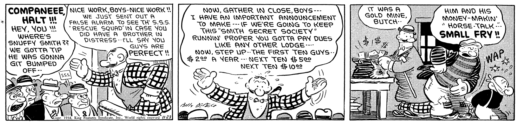 Happy OCR: COMPANEEE NICE WORKBOYS-NICE WORK!! HALT ! HEYYOU ! WHERE'S SNUFFY SMITH ?? WE GOTTA TIP HE WAS GONNA GIT BUMPED IT WAS A GOLD MINEBUTCH. NowBOYS--- I HAVE AN (MPORTANT ANNOUNCEMENT TO MAKE --- (F WE'RE GOING TO KEEP THIS "SMITH SECRET SOCIETY" RUNNIN' PROPER YOU GOTTA PAY DUES LIKE ANY OTHER LODGE. NoWSTEP UP.THE FIRST TEN GUYS.. $ 200 A YEAR ..- NEXT TEN 46 50o NEXT TEN 4 1000 WE JUST SENT OUT A FALSE ALARM TO SEE TH S.S.S RESCUE SQUAD" IN CASE YOU DID HAVE A BROTHER IN DISTRESS - ('LL SAY YOU GUYS ARE HIM AND HS MONEY-MAKIN' " HORSE TALK ". SMALL FRY ! PERFECT ! WAP OFF-- Isss. Capr. 1958Werld righes reserved /23 COMPANEEE NICE WORKBOYS-NICE WORK!! HALT ! HEYYOU ! WHERE'S SNUFFY SMITH ?? WE GOTTA TIP HE WAS GONNA GIT BUMPED IT WAS A GOLD MINEBUTCH. NowGATHER IN CLOSEBOYS--- I HAVE AN (MPORTANT ANNOUNCEMENT TO MAKE --- (F WE'RE GOING TO KEEP THIS "SMITH SECRET SOCIETY" RUNNIN' PROPER YOU GOTTA PAY DUES LIKE ANY OTHER LODGE. NoWSTEP UP.THE FIRST TEN GUYS.. $ 200 A YEAR ..- NEXT TEN 46 50o NEXT TEN 4 1000 WE JUST SENT OUT A FALSE ALARM TO SEE TH S.S.S RESCUE SQUAD" IN CASE YOU DID HAVE A BROTHER IN DISTRESS - ('LL SAY YOU GUYS ARE HIM AND HS MONEY-MAKIN' " HORSE TALK ". SMALL FRY ! PERFECT ! WAP OFF-- Isss. Capr. 1958King Pesiures SyndicateWerld righes reserved /23