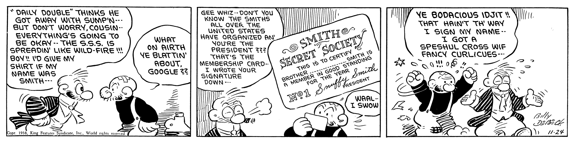 Art OCR: DAILY DOUBLE" THINKS HE GOT AWAY WITH SUMP'N--. BUT DON'T WORRYCOUSIN-. EVERYTHING'S GOING TO BE OKAY -- THE S.S.S. IS SPREADIN' LIKE WILD-FIRE ! BOV! I'D GIVE MY SHIRT IF MY NAME WAS SMITH--. GEE WHIZ. DON'T YOu KNOW THE SMITHS WHAT ON AIRTH VE BLATTIN' ABOUTGOOGLE ?? ALL OVER THE UNITED STATES HAVE ORGANIZED AN YoU'RE THE PRESIDENT ??? THAT'S THE MEMBERSHIP CARD.- I WROTE YOUR SIGNATURE DOWN -- YE BODACIOUS IDJIT ! . THAT HAIN'T TH' WAY I SIGN MY NAME.. I GOT A SPESHUL CROSS WIF FANCY CURLICUES- nO SMITHeS SECRET SOCIETY IŠ TO CERIGMITH IS BROTHER GOO0 OR STANDING Smith A MEMBER IN FOR WAAL I SWOW Copr. 1938Inc. Billy '124 DAILY DOUBLE" THINKS HE GOT AWAY WITH SUMP'N--. BUT DON'T WORRYCOUSIN-. EVERYTHING'S GOING TO BE OKAY -- THE S.S.S. IS SPREADIN' LIKE WILD-FIRE ! BOV! I'D GIVE MY SHIRT IF MY NAME WAS SMITH--. GEE WHIZ. DON'T YOu KNOW THE SMITHS WHAT ON AIRTH VE BLATTIN' ABOUTGOOGLE ?? ALL OVER THE UNITED STATES HAVE ORGANIZED AN YoU'RE THE PRESIDENT ??? THAT'S THE MEMBERSHIP CARD.- I WROTE YOUR SIGNATURE DOWN -- YE BODACIOUS IDJIT ! . THAT HAIN'T TH' WAY I SIGN MY NAME.. I GOT A SPESHUL CROSS WIF FANCY CURLICUES- nO SMITHeS SECRET SOCIETY IŠ TO CERIGMITH IS BROTHER GOO0 OR STANDING Smith A MEMBER IN FOR WAAL I SWOW Copr. 1938King Fratures SyndicateInc. Billy '