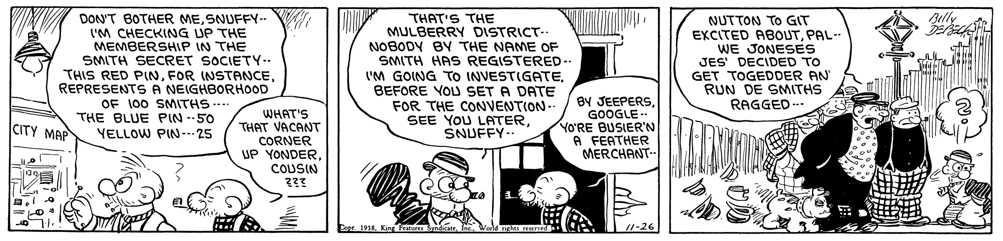 Sharing OCR: THAT'S THE MULBERRY DISTRICT- NOBODY BY THE NAME OF SMITH HAS REGISTERED-- I'M GOING TO INVESTIGATEBEFORE YOU SET A DATE FOR THE CONVENTION-- SEE YOU LATERSNUFFY-- Belly DON'T BOTHER MESNUFFY.. I'M CHECKING UP THE MEMBERSHIP IN THE SMITH SECRET SOCIETY-- THIS RED PINREPRESENTS A NEIGHBORHOOD OF 100 SMITHS .... THE BLUE PIN --50 NUTTON TO GIT EXCITED ABOUTPAL-- WE JONESES JES' DECIDED TO GET TOGEDDER AN RUN DE SMITHS RAGGED .. BY JEEPERSGOOGLE- YO'RE BUSIER'N A FEATHER MERCHANT-. WHAT'S THAT VACANT CITY MAP YELLOW PIN--- 25 CORNER UP YONDER. COUSIN ??? Core 1918King Festures Sy /1-26 THAT'S THE MULBERRY DISTRICT- NOBODY BY THE NAME OF SMITH HAS REGISTERED-- I'M GOING TO INVESTIGATEBEFORE YOU SET A DATE FOR THE CONVENTION-- SEE YOU LATERSNUFFY-- Belly DON'T BOTHER MESNUFFY.. I'M CHECKING UP THE MEMBERSHIP IN THE SMITH SECRET SOCIETY-- THIS RED PINFOR INSTANCEREPRESENTS A NEIGHBORHOOD OF 100 SMITHS .... THE BLUE PIN --50 NUTTON TO GIT EXCITED ABOUTPAL-- WE JONESES JES' DECIDED TO GET TOGEDDER AN RUN DE SMITHS RAGGED .. BY JEEPERSGOOGLE- YO'RE BUSIER'N A FEATHER MERCHANT-. WHAT'S THAT VACANT CITY MAP YELLOW PIN--- 25 CORNER UP YONDER. COUSIN ??? Core 1918King Festures Sy /1-26