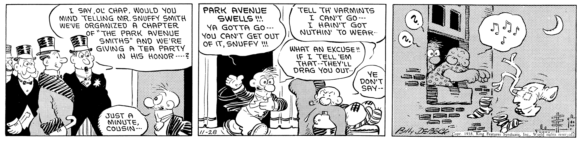 Font OCR: I SAY OL CHAPWOULD YOU MIND TELLING MR. SNUFFY SMITH WE'VE ORGANIZED A CHAPTER OF " THE PARK AVENUE SMITHS" AND WE'RE GIVING A TEA PARTY IN HIS HONOR .---? PARK AVENUE SWELLS ! YA GOTTA GO --- YOU CAN'T GET OUT OF ITSNUFFY ! TELL TH' VARMINTS I CAN'T GO-- I HAIN'T GOT NUTHIN' TO WEAR WHAT AN EXCUSE ! IF I TELL 'EM THAT THEY'LL DRAG YOU OUT- YE DON'T SAY- JUST A MINUTECOUSIN Ball DEAS I SAY OL CHAPWOULD YOU MIND TELLING MR. SNUFFY SMITH WE'VE ORGANIZED A CHAPTER OF " THE PARK AVENUE SMITHS" AND WE'RE GIVING A TEA PARTY IN HIS HONOR .---? PARK AVENUE SWELLS ! YA GOTTA GO --- YOU CAN'T GET OUT OF ITSNUFFY ! TELL TH' VARMINTS I CAN'T GO-- I HAIN'T GOT NUTHIN' TO WEAR WHAT AN EXCUSE ! IF I TELL 'EM THAT THEY'LL DRAG YOU OUT- YE DON'T SAY- JUST A MINUTECOUSIN Ball DEAS