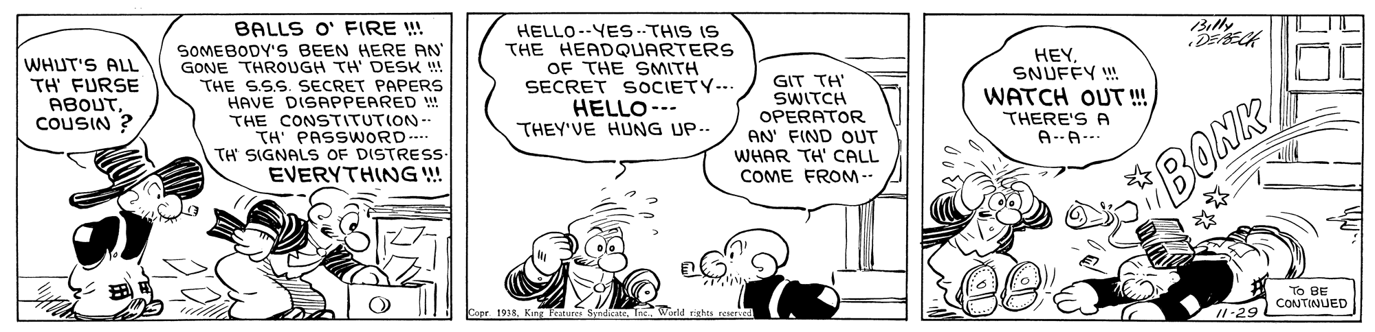 Illustration OCR: BALLS O' FIRE !! SOMEBODY'S BEEN HERE AN GONE THROUGH TH' DESK !! THE S.S.S. SECRET PAPERS HAVE DISAPPEARED THE CONSTITUTION-- TH' PASSWORD... TH SIGNALS OF DISTRESS- EVERYTHING ! HELLO--YEs ..THIS IS THE HEADQUARTERS OF THE SMITH SECRET SOCIETY-.. HELLO--- THEY'VE HUNG UP -- Billy DEECK WHUT'S ALL TH FURSE ABOUTCOUSIN ? GIT TH' SWITCH OPERATOR AN' FIND OUT WHAR TH' CALL HEY SNUFÉY ! WATCH OUT !! THERE'S A A--A-.. COME FROM-- BONK Cope 1938To BE 1-29 LCON TINUED BALLS O' FIRE !! SOMEBODY'S BEEN HERE AN GONE THROUGH TH' DESK !! THE S.S.S. SECRET PAPERS HAVE DISAPPEARED THE CONSTITUTION-- TH' PASSWORD... TH SIGNALS OF DISTRESS- EVERYTHING ! HELLO--YEs ..THIS IS THE HEADQUARTERS OF THE SMITH SECRET SOCIETY-.. HELLO--- THEY'VE HUNG UP -- Billy DEECK WHUT'S ALL TH FURSE ABOUTCOUSIN ? GIT TH' SWITCH OPERATOR AN' FIND OUT WHAR TH' CALL HEY SNUFÉY ! WATCH OUT !! THERE'S A A--A-.. COME FROM-- BONK Cope 1938King Fratures SyndicateTo BE 1-29 LCON TINUED