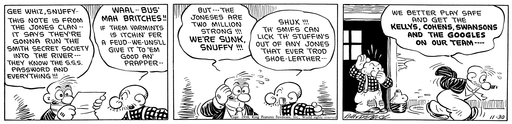 Gesture OCR: WAAL - BUS' MAH BRITCHES! IF THEM VARMINTS IS ITCHIN' FER A FEUD--WE-UNS'LL GIVE IT TO 'EM GOOD AN PRAPPER-- BUT --- THE JONESES ARE TWO MILLION GEE WHIZSNUFFY- THIS NOTE IS FROM THE JONES CLAN - IT SAYS THEY'RE GONNA RUN THE SMITH SECRET SOCIETY INTO THE RIVER --- THEY KNOW THE S.S.S. PASSWORD AND EVERYTHING ! SHUX !! TH' SMIFS CAN LICK TH' STUFFIN'S OUT OF ANY JONES THAT EVER TROD SHOE-LEATHER-- WE BETTER PLAY SAFE AND GET THE KELLYSSWANSONS AND THE GOOGLES ON OUR TEAM --- STRONG !! WE'RE SUNKSNUFFY ! BellyDE /1 -30 Features SyadIME nc. Ward rinhre rrserer WAAL - BUS' MAH BRITCHES! IF THEM VARMINTS IS ITCHIN' FER A FEUD--WE-UNS'LL GIVE IT TO 'EM GOOD AN PRAPPER-- BUT --- THE JONESES ARE TWO MILLION GEE WHIZSNUFFY- THIS NOTE IS FROM THE JONES CLAN - IT SAYS THEY'RE GONNA RUN THE SMITH SECRET SOCIETY INTO THE RIVER --- THEY KNOW THE S.S.S. PASSWORD AND EVERYTHING ! SHUX !! TH' SMIFS CAN LICK TH' STUFFIN'S OUT OF ANY JONES THAT EVER TROD SHOE-LEATHER-- WE BETTER PLAY SAFE AND GET THE KELLYSSWANSONS AND THE GOOGLES ON OUR TEAM --- STRONG !! WE'RE SUNKSNUFFY ! BellyDE /1 -30 Features SyadIME nc. Ward rinhre rrserer
