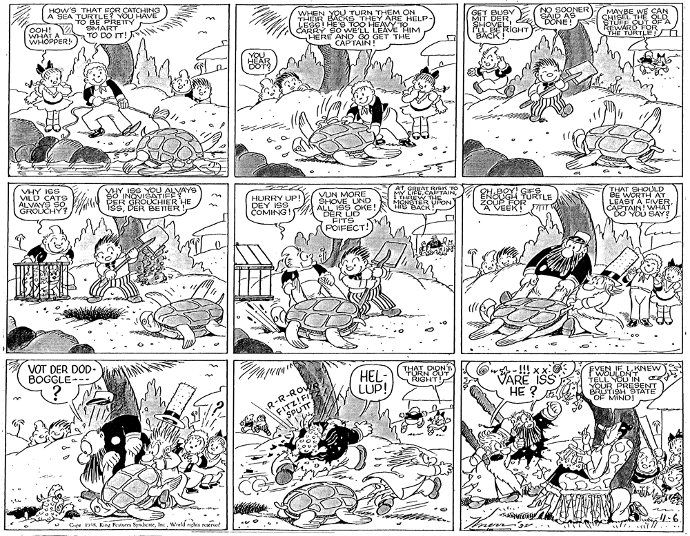 Style OCR: HOW'S THAT FOR CATCHING A SEA LE YOU HAVE TOPAE PRETTY WHEN YOU TURN THEM ON THEIR BACKS THEY ARE HELP- LESS HE'S TOO HEAVY TO CARRY SO WE'LL LEAVE HIM HERE AND GO GET THE CAPTAIN SOONER SAID AS DONE! CET MAYBE WE CAN OOH! WHAT A WHOPPER! SMART TO DO IT! FLL BERIGHT BACK REWARRTLE VHY ISS VILD CATS ALVAYS SO. GROUCHY? VHY ISS YOU ALVAYS SO INQVISATIFE DER GROUCHIER HE ISSDER BETTER VUN MORE SHOVE UND ALL ISS OKE ABER UD GREAT RISK TO MY LIEI THREW THE MONSTER UFON SBACK THAT SHOULD BE WORTH AT LEAST A FIVERCAPTAIN! WHAT DO YOU SAY? HURRY UP DEY ISS COMING! ZOUP FOR A VEEK! VOT DER DOD- BOGGLE--- HEL- LUP! THAT DIDNT RIGHT! @ w-!!! VARE ISS HE ? FWOLIDKNEW ELZ RESENT BRUTISH 9TATE EVEN R-R-ROW FITZ!FI SPUTT OF MIND! Cer 1918Werld nghts reserve! 1:6 HOW'S THAT FOR CATCHING A SEA LE YOU HAVE TOPAE PRETTY WHEN YOU TURN THEM ON THEIR BACKS THEY ARE HELP- LESS HE'S TOO HEAVY TO CARRY SO WE'LL LEAVE HIM HERE AND GO GET THE CAPTAIN SOONER SAID AS DONE! CET MAYBE WE CAN OOH! WHAT A WHOPPER! SMART TO DO IT! FLL BERIGHT BACK REWARRTLE VHY ISS VILD CATS ALVAYS SO. GROUCHY? VHY ISS YOU ALVAYS SO INQVISATIFE DER GROUCHIER HE ISSDER BETTER VUN MORE SHOVE UND ALL ISS OKE ABER UD GREAT RISK TO MY LIEI THREW THE MONSTER UFON SBACK THAT SHOULD BE WORTH AT LEAST A FIVERCAPTAIN! WHAT DO YOU SAY? HURRY UP DEY ISS COMING! ZOUP FOR A VEEK! VOT DER DOD- BOGGLE--- HEL- LUP! THAT DIDNT RIGHT! @ w-!!! VARE ISS HE ? FWOLIDKNEW ELZ RESENT BRUTISH 9TATE EVEN R-R-ROW FITZ!FI SPUTT OF MIND! Cer 1918King Features SyndcateWerld nghts reserve! 1:6