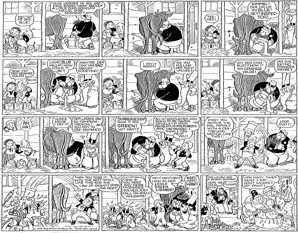 Font OCR: NIZE VEDDER VE ISS HAF- FINGBOSSY HHOW ABOUDT A LITILE DUM GOOZLED MILLIK DISS MORNING? HIMMEL! DER MILLIK ISS BLUE! HEY! INSPEC- TOR! VELL? PST! GIF ME DER BLUE! HEE! LOOK! BLUE MILLIK! HOw COULD IT BE ? MIGHTBE DER COW VAS SAD ABOUDT SOMETING! VAS SHE ISS YOU PULLING DER RIGHT VALVES VOT DER DING- BUST? NOw IT isS ORANGE COLOR! AGAIN! 1 TRY IT EATING ORANGESMAYBE ? NOW TRY DER ORANGE) COLOR! (SH-H! DUNNERVEJTER NOW IT ISS DER LADIES ISS SO TEMPERA- I TRY IT!AMENTAL! YOU GOT TO HAF PATIENCE! VUNCE MORE AH-H!GENTLEMEN YOU SEEM TO BE HAVING DIFEICULTY! YOUR PROBLEM IS POLYCHROM- ATIC LACTATION!-I THINK I CAN HELP You! FIRST YOU ROTATE THE PAIL RAPIDLY WITH A CEN- TRIFUGAL. MOTIONLIKE AH- HA! GREEN! VOT NEXT? LOOK OUDT! THIS!-- THEN YOU TOSS IT E INTO THE NEXT STALL LIKE THIS AND THE LAW OF GRAVITY DOES THE REST! AND IF YOU NEED ANY MORE MYSTERIES SOLVEDJUST CALL ON ROLLO RHUBARB! HEH! HEH! HEH! LOOK AT DER LIDOLE GREEN LIZAROS! HAR! HAR! HAW! ROLLOYOU ISS A SMART GAZABO! HERE ISS FOUR BITS HOW MANY TIMES MUST I SAY-- DON'T MONKEY MIT PAIN'T? THANKS! ! (CUT! 00000 ?13 pr. 1938Weeld rights regrved NIZE VEDDER VE ISS HAF- FINGBOSSY HHOW ABOUDT A LITILE DUM GOOZLED MILLIK DISS MORNING? HIMMEL! DER MILLIK ISS BLUE! HEY! INSPEC- TOR! VELL? PST! GIF ME DER BLUE! HEE! LOOK! BLUE MILLIK! HOw COULD IT BE ? MIGHTBE DER COW VAS SAD ABOUDT SOMETING! VAS SHE ISS YOU PULLING DER RIGHT VALVES VOT DER DING- BUST? NOw IT isS ORANGE COLOR! AGAIN! 1 TRY IT EATING ORANGESMAYBE ? NOW TRY DER ORANGE) COLOR! (SH-H! DUNNERVEJTER NOW IT ISS DER LADIES ISS SO TEMPERA- I TRY IT!AMENTAL! YOU GOT TO HAF PATIENCE! VUNCE MORE AH-H!GENTLEMEN YOU SEEM TO BE HAVING DIFEICULTY! YOUR PROBLEM IS POLYCHROM- ATIC LACTATION!-I THINK I CAN HELP You! FIRST YOU ROTATE THE PAIL RAPIDLY WITH A CEN- TRIFUGAL. MOTIONLIKE AH- HA! GREEN! VOT NEXT? LOOK OUDT! THIS!-- THEN YOU TOSS IT E INTO THE NEXT STALL LIKE THIS AND THE LAW OF GRAVITY DOES THE REST! AND IF YOU NEED ANY MORE MYSTERIES SOLVEDJUST CALL ON ROLLO RHUBARB! HEH! HEH! HEH! LOOK AT DER LIDOLE GREEN LIZAROS! HAR! HAR! HAW! ROLLOYOU ISS A SMART GAZABO! HERE ISS FOUR BITS HOW MANY TIMES MUST I SAY-- DON'T MONKEY MIT PAIN'T? THANKS! ! (CUT! 00000 ? 13 pr. 1938King Features SyndicateWeeld rights regrved