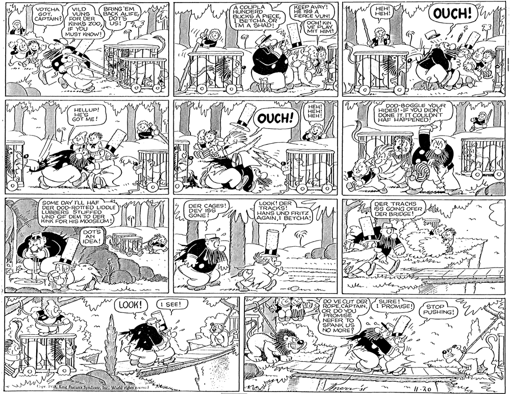 Style OCR: BRING 'EM BACK ALIFEDOT'S US! A COUPLA HUNDERD BUCKS Á PIECE1 BETCHA OR I'M A SHAD! KEEP AVAY! HE ISS A FIERCE VUN! OOH! KINVE PLAY MIT HIM! ???! ???! (OUCH! VILO VÙNS CAPTAIN? FOR DER KINKS ZOOIF YOU MUST KNOW! VOTCHA GOTHELLUP! HE'S GOT ME! ???! HEH! HEH! DOD-BOGGLE YOUR HIDES!-IF YOU DIDNT DONE ITI'Tr COULDN'T HAF HAPPENED! OUCH! SOME DAY l'LL HAF DER DOD-ROTTED LIDDLE LUBBERS STUFFED KINK FOR HIS MOOSEUM!) DER CAGES! DEY ISS GONE! LOOK! DER TRACKS! HANS UND FRITZ AGAINI BETCHA! DER TRACKS isS GOING OFER DER BRIDGE! A DOTS AN IDEA! -Om m DO VE CUT DER SURE! ROPEOR DO YOU PROMISÉ NEFER TO SPANK US NO MORE? LOOK! I SEE! STOP PUSHING! I PROMISE! a a OF Cipr 1Wuhl rghts Nel n || -30 BRING 'EM BACK ALIFEDOT'S US! A COUPLA HUNDERD BUCKS Á PIECE1 BETCHA OR I'M A SHAD! KEEP AVAY! HE ISS A FIERCE VUN! OOH! KINVE PLAY MIT HIM! ???! ???! (OUCH! VILO VÙNS CAPTAIN? FOR DER KINKS ZOOIF YOU MUST KNOW! VOTCHA GOTHELLUP! HE'S GOT ME! ???! HEH! HEH! DOD-BOGGLE YOUR HIDES!-IF YOU DIDNT DONE ITI'Tr COULDN'T HAF HAPPENED! OUCH! SOME DAY l'LL HAF DER DOD-ROTTED LIDDLE LUBBERS STUFFED KINK FOR HIS MOOSEUM!) DER CAGES! DEY ISS GONE! LOOK! DER TRACKS! HANS UND FRITZ AGAINI BETCHA! DER TRACKS isS GOING OFER DER BRIDGE! A DOTS AN IDEA! -Om m DO VE CUT DER SURE! ROPEOR DO YOU PROMISÉ NEFER TO SPANK US NO MORE? LOOK! I SEE! STOP PUSHING! I PROMISE! a a OF Cipr 1KinK Faturca SyndiateWuhl rghts Nel n || -30