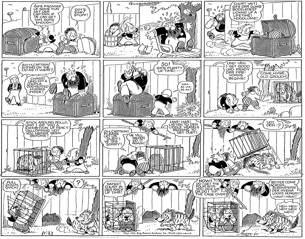 Parallel OCR: GIFS PROMISE UF SOME FUN MIT DER CAPTAIN IF VE CAN GET HIM SORE ENOUGH ! CHUST VAIT! GIFS DER DUMB- BOOZLEDEST LICKING UF A LIFETIME! HOODLUMS! DOTS EASY STUFF! A ... UND VEN I GET GOOD UND READY DER FIRE- VORKS BEGINS! SITTING ON TUN! LID AS IT WERE? SO! GIFS PLENTY UF TIME! COMEOLD GROUCH! CHASS! UND MIT A COUPLA DÖD-ROTTED HYENAS INSIDE! HM- M-M- M-M! STICK AROUNDUND I GIF YOU A EXHIBITION UF FENCY VALLOPPING VOT YOU NEFE R SEEN BEFÖRE HAR! HAR! LISTEN TO DER LIDDLE VEASELS BEGGING TO GET OUDT! VOT DER-? 8H-EAPTAIN! PLEASE OUDTI V? ISS SORRY! VE VILL NEFER DO IT AGAIN! NOW! DO I GET THE FOUR BITS YOu OWE ME OR DO I TIP THE CAGE OVER?Y ACROSS COME SHRIMPERS! DER HYENA LOOKS HUNGRY! HAW! HAVW! PULL DOWNBETTER COME SAFED! CHUST IN DER KNICK UF TIME! ??? -???- HEH-HEH- HEH! Copr. 1938World rights reserwed. ...... GIFS PROMISE UF SOME FUN MIT DER CAPTAIN IF VE CAN GET HIM SORE ENOUGH ! CHUST VAIT! GIFS DER DUMB- BOOZLEDEST LICKING UF A LIFETIME! HOODLUMS! DOTS EASY STUFF! A ... UND VEN I GET GOOD UND READY DER FIRE- VORKS BEGINS! SITTING ON TUN! LID AS IT WERE? SO! GIFS PLENTY UF TIME! COMEOLD GROUCH! CHASS! UND MIT A COUPLA DÖD-ROTTED HYENAS INSIDE! HM- M-M- M-M! STICK AROUNDUND I GIF YOU A EXHIBITION UF FENCY VALLOPPING VOT YOU NEFE R SEEN BEFÖRE HAR! HAR! LISTEN TO DER LIDDLE VEASELS BEGGING TO GET OUDT! VOT DER-? 8H-EAPTAIN! PLEASE OUDTI V? ISS SORRY! VE VILL NEFER DO IT AGAIN! NOW! DO I GET THE FOUR BITS YOu OWE ME OR DO I TIP THE CAGE OVER?Y ACROSS COME SHRIMPERS! DER HYENA LOOKS HUNGRY! HAW! HAVW! PULL DOWNBETTER COME SAFED! CHUST IN DER KNICK UF TIME! ??? -???- HEH-HEH- HEH! Copr. 1938King Features SyndicateWorld rights reserwed. ......