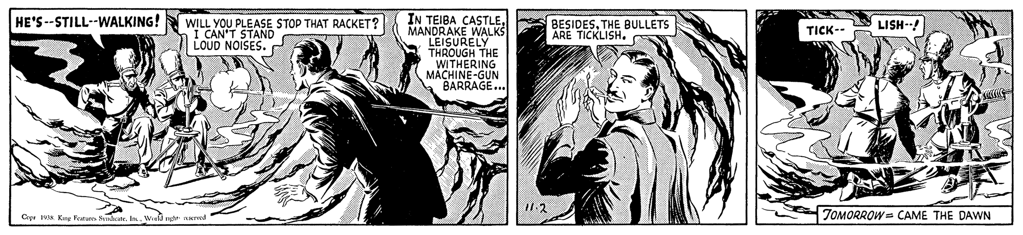Comic book OCR: IN TEIBA CASTLEMANDRAKE WALKS LEISURELY THROUGH THE WITHERING MACHINE-GUN BARRAGE... HE'S --STILL--WALKING! WILL YOU PLEASE STOP THAT RACKET? I CAN'T STAND LOUD NOISES. BESIDESTHE BULLETS ARE TICKLISH. LISH--! TICK-- Copr s. King Fearure SnkcateWofd nhr NATed ZOMORROW = CAME THE DAWN IN TEIBA CASTLEMANDRAKE WALKS LEISURELY THROUGH THE WITHERING MACHINE-GUN BARRAGE... HE'S --STILL--WALKING! WILL YOU PLEASE STOP THAT RACKET? I CAN'T STAND LOUD NOISES. BESIDESTHE BULLETS ARE TICKLISH. LISH--! TICK-- Copr s. King Fearure SnkcateWofd nhr NATed ZOMORROW = CAME THE DAWN