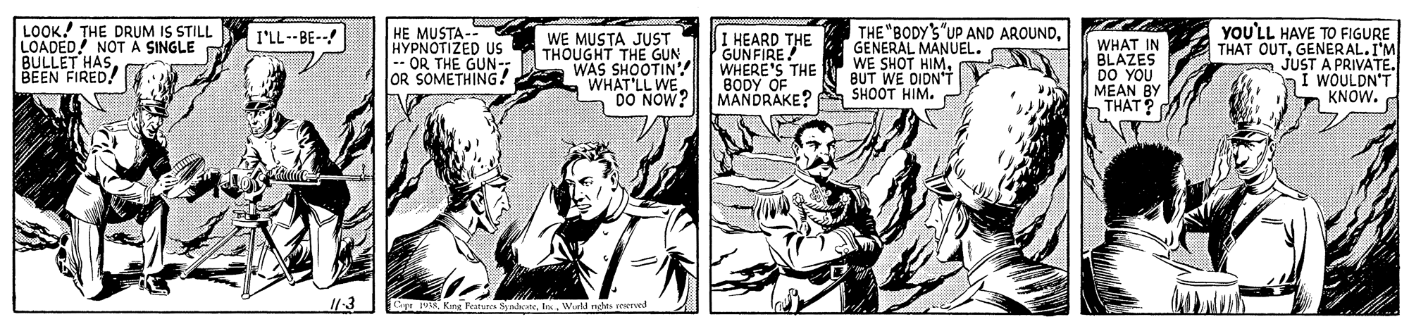 Parallel OCR: LOOK! THE DRUM IS STILL LOADED! NOT Á SINGLE BULLET HASBEEN FIRED! I HEARD THE GUNFIRE WHERE'S THE BODY OF MANDRAKE? A SHOOT HIM. THE "BODY'S"UP AND AROUNDGENERAL MANUEL. WE SHOT HIMBUT WE DIDN'T yoU'LL HAVE TO FIGURE THAT OUTGENERAL.I'M JUST A PRIVATE. WOULDN'T KNOW. I'LL--BE--! HYPNOTIZED US -- OR THE GUN-: OR SOMETHING! WE MUSTA JUST THOUGHT THE GUN WAS SHOOTIN'! WHAT'LL WE DO NOW? WHAT IN BLAZES DO YOU MEAN BY THAT ? Cyr 1k King Featunes SadoteWuld rdts resrved LOOK! THE DRUM IS STILL LOADED! NOT Á SINGLE BULLET HASBEEN FIRED! I HEARD THE GUNFIRE WHERE'S THE BODY OF MANDRAKE? A SHOOT HIM. THE "BODY'S"UP AND AROUNDGENERAL MANUEL. WE SHOT HIMBUT WE DIDN'T yoU'LL HAVE TO FIGURE THAT OUTGENERAL.I'M JUST A PRIVATE. WOULDN'T KNOW. I'LL--BE--! HYPNOTIZED US -- OR THE GUN-: OR SOMETHING! WE MUSTA JUST THOUGHT THE GUN WAS SHOOTIN'! WHAT'LL WE DO NOW? WHAT IN BLAZES DO YOU MEAN BY THAT ? Cyr 1k King Featunes SadoteWuld rdts resrved