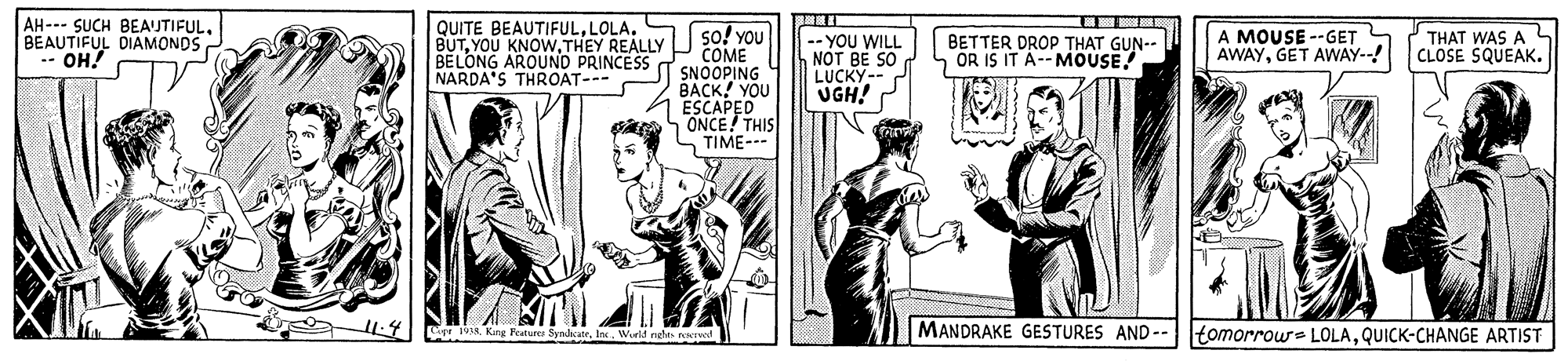 Publication OCR: AH- SUCH BEAUTIFULBEAUTIFUL DIAMONDS -- OH! QUITE BEAUTIFULLOLA. BUTTHEY REALLY BELONG AROUND PRINCESS NARDA'S THROAT--- so! You COME SNOOPING BACK! YOU ESCAPED ONCE THIS TIME- -- YOU WILL NOT BE SO LUCKY-- UGH! A MOUSE --GET AWAYGET AWAY--! THAT WAS A BETTER DROP THAT GUN-- OR IS IT A-- MOUSE! CLOSE SQUEAK. O -4 w MANDRAKE GESTURES AND-- tomorrow= LOLAQUICK-CHANGE ARTIST World el we AH- SUCH BEAUTIFULBEAUTIFUL DIAMONDS -- OH! QUITE BEAUTIFULLOLA. BUTYOU KNOWTHEY REALLY BELONG AROUND PRINCESS NARDA'S THROAT--- so! You COME SNOOPING BACK! YOU ESCAPED ONCE THIS TIME- -- YOU WILL NOT BE SO LUCKY-- UGH! A MOUSE --GET AWAYGET AWAY--! THAT WAS A BETTER DROP THAT GUN-- OR IS IT A-- MOUSE! CLOSE SQUEAK. O -4 w MANDRAKE GESTURES AND-- tomorrow= LOLAQUICK-CHANGE ARTIST World el we