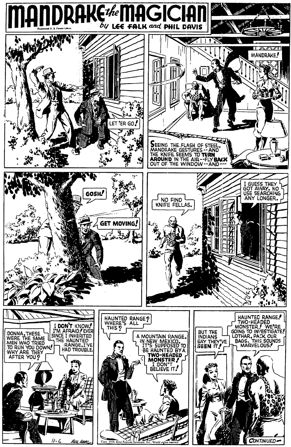 Line OCR: MANDRAKEMAGICIAN by LEE FALK and PHIL DAVIS RegteredU.S Pae MANDRAKE! LET 'ER GO! SEEING THE FLASH OF STEELMANDRAKE GESTÜRES -- AND THE KNIFE SEEMS TO TURN AROUND IN THE AIR--FLY BACK OUT OF THE WINDOW--AND I GUESS THEY GOT AWAY. NO USE SEARCHING ANY LONGER. 2 GOSH! NO FIND KNIFE FELLAS. GET MOVING! HAUNTED RANGE! TWO-HEADED MONSTERWE'RE GOING TO INVESTIGATE! LOTHARPACK OUR BAGS. THIS SOUNDS MARVELOUS! HAUNTED RANGE? WHERE'S ALL THIS ? I DON'T KNOW! I'M AFRAID! EVER SINCE I INHERITED THE BUT THE DONNATHESE WERE THE SAME MEN WHO TRIED TO RUN YOU DOWN!hRANGE A MOUNTAIN RANGEIN NEW MEXICO. IT'S SUPPOSED TO BE HAUNTED BYA TWO-HEADED MONSTER DONT BELIEVE IT! INDIANS SAY THEY'VE SEEN IT! HAD TROUBLE. WHY ARE THEY AFTER YOU? CONTINUED- MANDRAKEMAGICIAN by LEE FALK and PHIL DAVIS RegteredU.S Pae MANDRAKE! LET 'ER GO! SEEING THE FLASH OF STEELMANDRAKE GESTÜRES -- AND THE KNIFE SEEMS TO TURN AROUND IN THE AIR--FLY BACK OUT OF THE WINDOW--AND I GUESS THEY GOT AWAY. NO USE SEARCHING ANY LONGER. 2 GOSH! NO FIND KNIFE FELLAS. GET MOVING! HAUNTED RANGE! TWO-HEADED MONSTERWE'RE GOING TO INVESTIGATE! LOTHARPACK OUR BAGS. THIS SOUNDS MARVELOUS! HAUNTED RANGE? WHERE'S ALL THIS ? I DON'T KNOW! I'M AFRAID! EVER SINCE I INHERITED THE BUT THE DONNATHESE WERE THE SAME MEN WHO TRIED TO RUN YOU DOWN!hRANGE A MOUNTAIN RANGEIN NEW MEXICO. IT'S SUPPOSED TO BE HAUNTED BYA TWO-HEADED MONSTER DONT BELIEVE IT! INDIANS SAY THEY'VE SEEN IT! HAD TROUBLE. WHY ARE THEY AFTER YOU? CONTINUED-