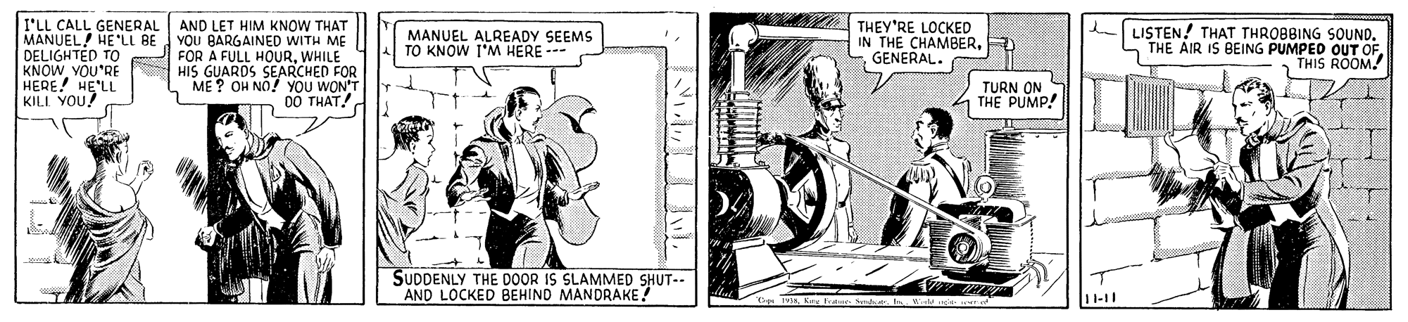 Line art OCR: I'LL CALL GENERAL MANUEL! HE'LL BE YOU BARGAINED WITH ME DELIGHTED TO KNOWVOU'RE HERE! HE'LL KILL YOU? AND LET HIM KNOW THAT MANUEL ALREADY SEEMS TO KNOW I'M HERE --- THEY'RE LOCKED IN THE CHAMBER. GENERAL. LISTEN! THAT THROBBING SOUND. - THE AIR IS BEING PUMPED OUT OF THIS RÕOM FOR A FULL HOURWHILE HIS GUARDS SEARCHED FOR ME ? OH NO! YOU WON'T 00 THAT!. TURN IMP! ON SUDDENLY THE DOOR IS SLAMMED SHUT-- AND LOCKED BEHIND MANDRAKE Dg T Kme fon Nasi. W 11-11 I'LL CALL GENERAL MANUEL! HE'LL BE YOU BARGAINED WITH ME DELIGHTED TO KNOWVOU'RE HERE! HE'LL KILL YOU? AND LET HIM KNOW THAT MANUEL ALREADY SEEMS TO KNOW I'M HERE --- THEY'RE LOCKED IN THE CHAMBER. GENERAL. LISTEN! THAT THROBBING SOUND. - THE AIR IS BEING PUMPED OUT OF THIS RÕOM FOR A FULL HOURWHILE HIS GUARDS SEARCHED FOR ME ? OH NO! YOU WON'T 00 THAT!. TURN IMP! ON SUDDENLY THE DOOR IS SLAMMED SHUT-- AND LOCKED BEHIND MANDRAKE Dg T Kme fon Nasi. W 11-11