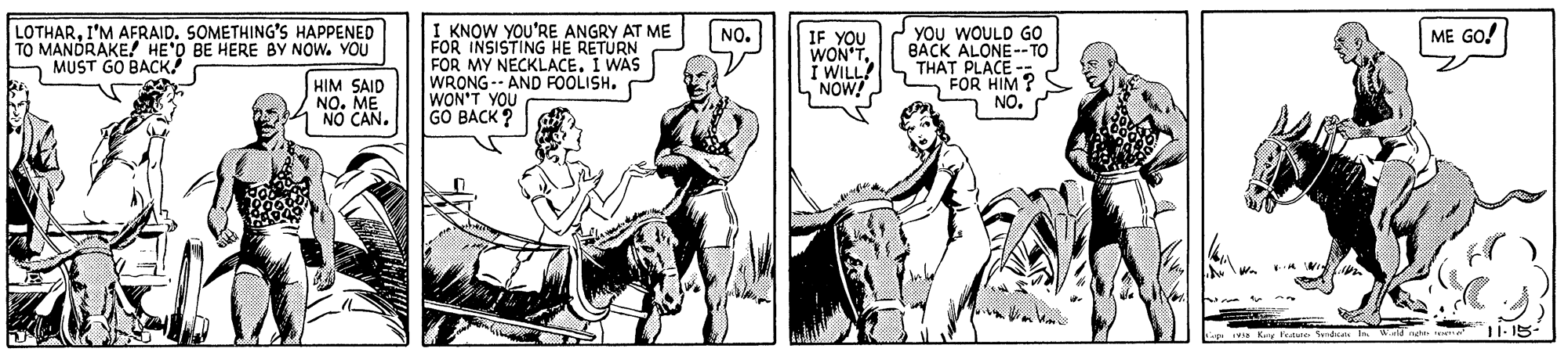 Sharing OCR: LOTHARI'M AFRAID. SOMETHING'S HAPPENED TO MANDRAKE! HE'O BE HERE BY NOW. YOU MUST GO BACK I KNOW YOU'RE ANGRY AT ME FOR INSISTING HE RETURN FOR MY NECKLACE. I WAS WRONG-- AND FOOLISH. WON'T YOU GO BACK ? YOU WOULD GO BACK ALONE--TO THAT PLACE -- FOR HIM ? NO. IF YOU WON'TNO. ME GO! HIM SAID NO. ME NO CAN. LOTHARI'M AFRAID. SOMETHING'S HAPPENED TO MANDRAKE! HE'O BE HERE BY NOW. YOU MUST GO BACK I KNOW YOU'RE ANGRY AT ME FOR INSISTING HE RETURN FOR MY NECKLACE. I WAS WRONG-- AND FOOLISH. WON'T YOU GO BACK ? YOU WOULD GO BACK ALONE--TO THAT PLACE -- FOR HIM ? NO. IF YOU WON'TNO. ME GO! HIM SAID NO. ME NO CAN.