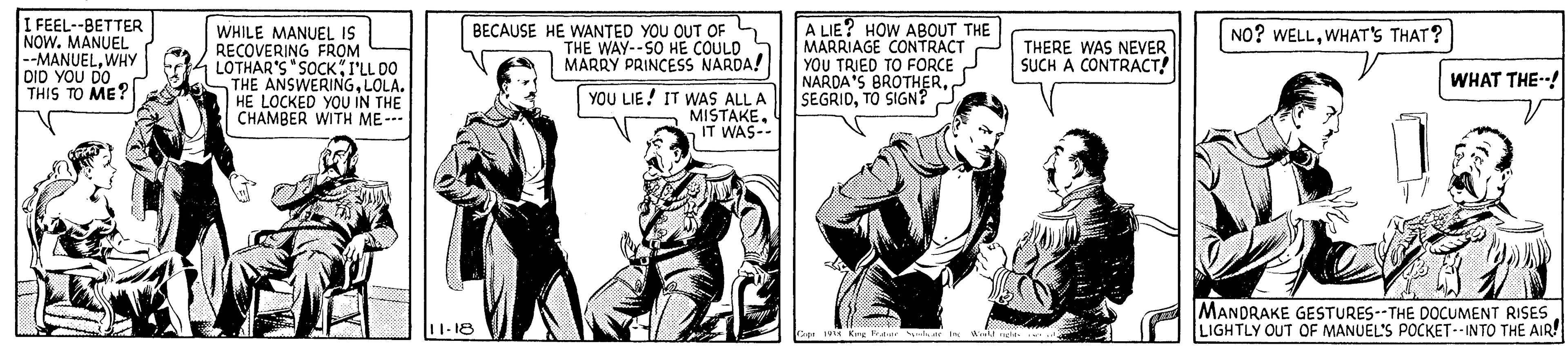 Illustration OCR: I FEEL--BETTER NOW. MANUEL --MANUELWHY DID YOU DO THIS TO ME? WHILE MANUEL IS RECOVERING FROM LOTHAR'S "SOCKI'LL DO THE ANSWERINGLOLA. HE LOCKED YOU IN THE CHAMBER WITH ME-- BECAUSE HE WANTED YOU OUT OF 4 THE WAY--SO HE COULD MARRY PRINCESS NARDA! A LIE? HOW ABOUT THE MARRIAGE CONTRACT YOU TRIED TO FORCE NARDA'S BROTHERTO SIGN? NO? WELLWHAT's THAT? THERE WAS NEVER SUCH A CONTRACT! WHAT THE-! YOU LIE! IT WAS ALL A MISTAKEIT WAS-- MANDRAKE GESTURES--THE DOCUMENT RISES LIGHTLY OUT OF MANUEL'S POCKET--INTO THE AIR! 1-18 I FEEL--BETTER NOW. MANUEL --MANUELWHY DID YOU DO THIS TO ME? WHILE MANUEL IS RECOVERING FROM LOTHAR'S "SOCKI'LL DO THE ANSWERINGLOLA. HE LOCKED YOU IN THE CHAMBER WITH ME-- BECAUSE HE WANTED YOU OUT OF 4 THE WAY--SO HE COULD MARRY PRINCESS NARDA! A LIE? HOW ABOUT THE MARRIAGE CONTRACT YOU TRIED TO FORCE NARDA'S BROTHERTO SIGN? NO? WELLWHAT's THAT? THERE WAS NEVER SUCH A CONTRACT! WHAT THE-! YOU LIE! IT WAS ALL A MISTAKEIT WAS-- MANDRAKE GESTURES--THE DOCUMENT RISES LIGHTLY OUT OF MANUEL'S POCKET--INTO THE AIR! 1-18