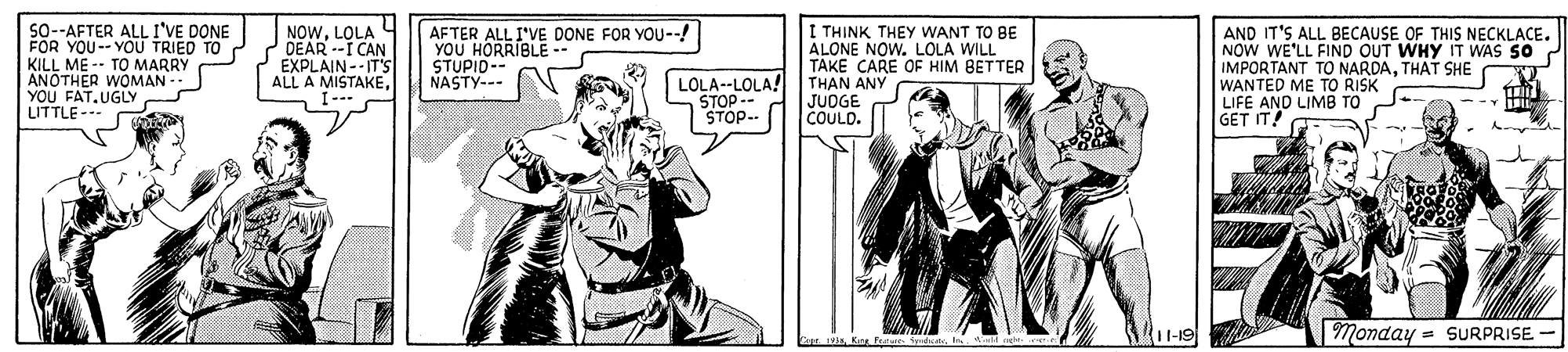 People OCR: S0-AFTER ALL I'VE DONE FOR YOU-- YOU TRIED TO KILL ME -- TO MARRY ANOTHER WOMAN YOU FAT.UGLY LITTLE-- NOWLOLA DEAR --I CAN EXPLAIN--IT'S ALL A MISTAKE. I--- AFTER ALL I'VE DONE FOR YOU--! YOU HORRIBLE -- STUPID-- NASTY--- I TH?NK THEY WANT TO BE ALONE NOW. LOLA WILL TAKE CARE OF HIM BETTER THAN ANY JUOGE COULD. AND IT'S ALL BECAUSE OF THIS NECKLACE. NOW WE'LL FIND OUT WHY IT WAS SO IMPORTANT TO NARDATHAT SHE WANTED ME TO RISK LIFE AND LIMB TO GET IT! LOLA--LOLA! STOP -- STOP-- Monday = SURPRISE Kre Fae Sebt S0-AFTER ALL I'VE DONE FOR YOU-- YOU TRIED TO KILL ME -- TO MARRY ANOTHER WOMAN YOU FAT.UGLY LITTLE-- NOWLOLA DEAR --I CAN EXPLAIN--IT'S ALL A MISTAKE. I--- AFTER ALL I'VE DONE FOR YOU--! YOU HORRIBLE -- STUPID-- NASTY--- I TH?NK THEY WANT TO BE ALONE NOW. LOLA WILL TAKE CARE OF HIM BETTER THAN ANY JUOGE COULD. AND IT'S ALL BECAUSE OF THIS NECKLACE. NOW WE'LL FIND OUT WHY IT WAS SO IMPORTANT TO NARDATHAT SHE WANTED ME TO RISK LIFE AND LIMB TO GET IT! LOLA--LOLA! STOP -- STOP-- Monday = SURPRISE Kre Fae Sebt