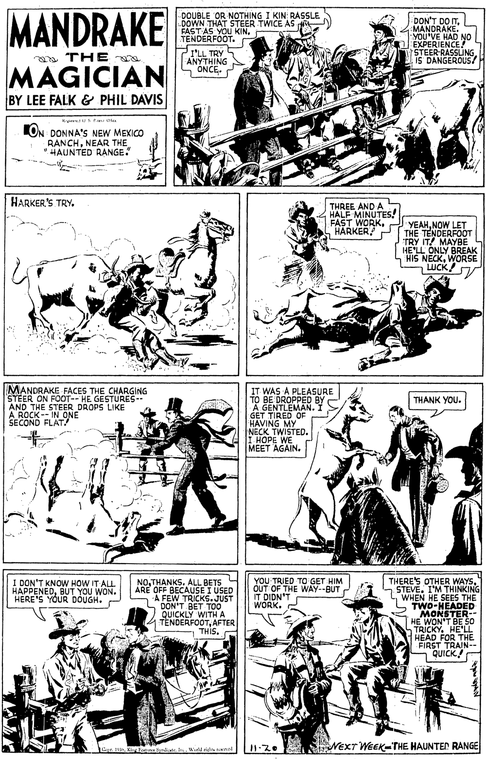 Publication OCR: MANDRAKE DOUBLE OR NOTHING I KIN RASSLE DOWN THAT STEER TWICE AS FAST AS Y TENDERFOOT. DON'T DO ITMANDRAKE. YOU'VE HAD NO EXPERIENCE STEER-RASSLING. IS DANGEROUS/ S YOU KINTRY YTHING a THE a MAGICIAN BY LEE FALK & PHIL DAVIS ONCE. Kgen Pa LON DONNA'S NEW MEXICO RANCHNEAR THE "HAUNTED RANGE. HARKER'S TRY. THREE AND A HALF MINUTES! FAST WORKHARKER YEAHNOW LET THE TENDERFO?T TRY IT! MAYBE HE'LL ONLY BREAK HIS NECKWORSE LUCK! MANDRAKE FACES THE CHARGING STEER ON FOOT-- HE GESTURES- AND THE STEER DROPS LIKE A ROCK-- IN ONE SECOND FLAT IT WAS A PLEASURE TO BE DROPPED BY A GENTLEMANI GET TIRED OF HAVING MY NECK TWISTED. I HOPE WE MEET AGAIN. THANK YOU. THERE'S OTHER WAYS7 STEVE. I'M THINKING WHEN HE SEES THE TWO-HEADED MONSTER-- HE WON'T BE SO TRICKY. HE'LL HEAD FOR THE FIRST TRAIN-- QUICK! I DON'T KNOW HOW IT ALL HAPPENEDBUT YOU WON. HERE'S YOUR DOUGH. NOTHANKS. ALL BETS ARE OFF BECAUSE I USED A FEW TRICKS.JUST DON'T BET TO0 QUICKLY WITHA TENDERFOOTAFTER - THIS. YOU TRIED TO GET HIM OUT OF THE WAY--BUT IT DIDN'T WORK.Ki Faite Syndiale. In. Weld righta reval NEXT WEEK-THE HAUNTED RANGE MANDRAKE DOUBLE OR NOTHING I KIN RASSLE DOWN THAT STEER TWICE AS FAST AS Y TENDERFOOT. DON'T DO ITMANDRAKE. YOU'VE HAD NO EXPERIENCE STEER-RASSLING. IS DANGEROUS/ S YOU KINTRY YTHING a THE a MAGICIAN BY LEE FALK & PHIL DAVIS ONCE. Kgen Pa LON DONNA'S NEW MEXICO RANCHNEAR THE "HAUNTED RANGE. HARKER'S TRY. THREE AND A HALF MINUTES! FAST WORKHARKER YEAHNOW LET THE TENDERFO?T TRY IT! MAYBE HE'LL ONLY BREAK HIS NECKWORSE LUCK! MANDRAKE FACES THE CHARGING STEER ON FOOT-- HE GESTURES- AND THE STEER DROPS LIKE A ROCK-- IN ONE SECOND FLAT IT WAS A PLEASURE TO BE DROPPED BY A GENTLEMANI GET TIRED OF HAVING MY NECK TWISTED. I HOPE WE MEET AGAIN. THANK YOU. THERE'S OTHER WAYS7 STEVE. I'M THINKING WHEN HE SEES THE TWO-HEADED MONSTER-- HE WON'T BE SO TRICKY. HE'LL HEAD FOR THE FIRST TRAIN-- QUICK! I DON'T KNOW HOW IT ALL HAPPENEDBUT YOU WON. HERE'S YOUR DOUGH. NOTHANKS. ALL BETS ARE OFF BECAUSE I USED A FEW TRICKS.JUST DON'T BET TO0 QUICKLY WITHA TENDERFOOTAFTER - THIS. YOU TRIED TO GET HIM OUT OF THE WAY--BUT IT DIDN'T WORK.Ki Faite Syndiale. In. Weld righta reval NEXT WEEK-THE HAUNTED RANGE