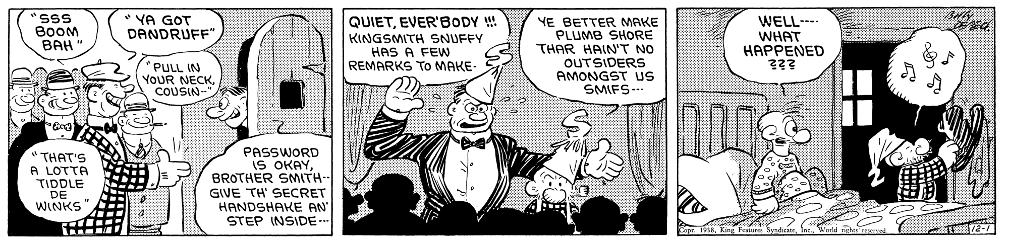 Art OCR: "sSS BooM ??? " YA GOT DANDRUFF" QUIETEVER'BODY !! KINGSMITH SNUFFY HAS A FEW REMARKS TO MAKE- YE BETTER MAKE PLUMB SHORE THAR HAIN'T NO OUTSIDERS AMONGST s SMIFS--- WELL--- WHAT ?????NED "PULL IN YOUR NECKCOUSIN- "THAT'S A LOTTA TIDDLE DE WINKS PASSWORD IS OKAYBROTHER SMITH-- GIVE TH' SECRET HANDSHAKE AN STEP INSIDE.. "sSS BooM ??? " YA GOT DANDRUFF" QUIETEVER'BODY !! KINGSMITH SNUFFY HAS A FEW REMARKS TO MAKE- YE BETTER MAKE PLUMB SHORE THAR HAIN'T NO OUTSIDERS AMONGST s SMIFS--- WELL--- WHAT ?????NED "PULL IN YOUR NECKCOUSIN- "THAT'S A LOTTA TIDDLE DE WINKS PASSWORD IS OKAYBROTHER SMITH-- GIVE TH' SECRET HANDSHAKE AN STEP INSIDE..