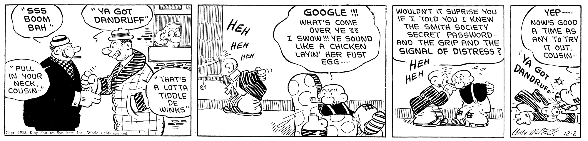 Drawing OCR: YEP-... WOULDN'T IT SUPRISE You IF I TOLD YOU I KNEW THE SMITH SOCIETY SECRET PASSWORD AND THE GRIP AND THE SIGNAL OF DISTRESS ? GOOGLE ! SSS BOOM BAH " " YA GOT DANDRUFF NOW'S GOOD A TIME AS ANY TO TRY IT OUTCOUSIN-. YA GOT ??? WHAT'S COOME OVER YE Z? I SWOW !! YE SOUND LIKE A CHLCKEN LAYIN' HER FUST EGG--.. ??? HEH ??? HEH DANDRUFF * PULL IN YOUR NECKCOUSIN." THAT'S A LOTTA TIDDLE DE WINKS' Bllr DEBEOF 12-2 1978. King lentures SyndieateWarld rights YEP-... WOULDN'T IT SUPRISE You IF I TOLD YOU I KNEW THE SMITH SOCIETY SECRET PASSWORD AND THE GRIP AND THE SIGNAL OF DISTRESS ? GOOGLE ! SSS BOOM BAH " " YA GOT DANDRUFF NOW'S GOOD A TIME AS ANY TO TRY IT OUTCOUSIN-. YA GOT ??? WHAT'S COOME OVER YE Z? I SWOW !! YE SOUND LIKE A CHLCKEN LAYIN' HER FUST EGG--.. ??? HEH ??? HEH DANDRUFF * PULL IN YOUR NECKCOUSIN." THAT'S A LOTTA TIDDLE DE WINKS' Bllr DEBEOF 12-2 1978. King lentures SyndieateWarld rights