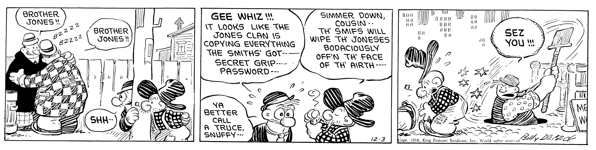 Gesture OCR: BROTHER JONES ! GEE WHIZ ! IT LOOKS LIKE THE JONES CLAN IS COPYING EVERYTHING THE SMITHS' GOT-- SECRET GRIP.. PASSWORD--- SIMMER DOWNCOUSIN -- TH' SMIFS WILL WIPE TH JONESES BODACIOUSLY OFF'N TH' FACE OF TH AIRTH--- 82222 82222 BROTHER JONES ! (I (1) Il n SEZ YOU! YA BETTER CALL A TRUCESNUFFY--- ME W SHH-- Billy DEacf 12-3 Copr 1918 King Features SyndicateW'arld rghs reserved BROTHER JONES ! GEE WHIZ ! IT LOOKS LIKE THE JONES CLAN IS COPYING EVERYTHING THE SMITHS' GOT-- SECRET GRIP.. PASSWORD--- SIMMER DOWNCOUSIN -- TH' SMIFS WILL WIPE TH JONESES BODACIOUSLY OFF'N TH' FACE OF TH AIRTH--- 82222 82222 BROTHER JONES ! (I (1) Il n SEZ YOU! YA BETTER CALL A TRUCESNUFFY--- ME W SHH-- Billy DEacf 12-3 Copr 1918 King Features SyndicateW'arld rghs reserved