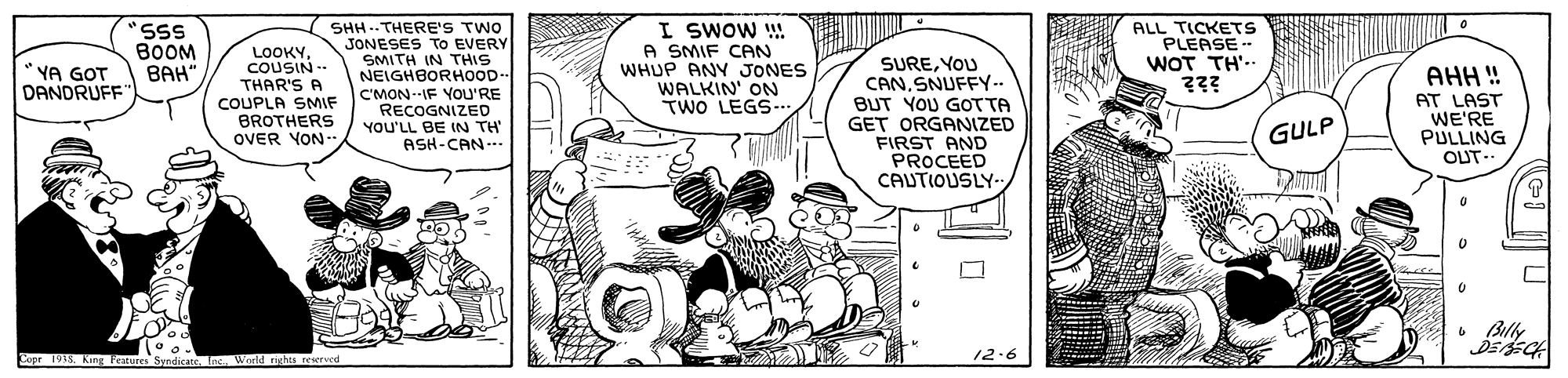 Fictional character OCR: SHH -. THERE'S TWO JONESES TO EVERY SMITH IN THIS NEIGHBORHOOD- C'MON--IF YOU'RE RECOGNIZED YOU'LL BE IN TH' ASH-CAN-- I SWOW ! A SMIF CAN WHUP ANY JONES WALKIN' ON TWO LEGS... "SSS BOOM BAH" ALL TICKETS PLEASE -- WOT TH'-. ??? LOOKYCOUSIN -- THAR'S A COUPLA SMIF BROTHERS OVER YON- SUREYOU CANSNUFFY.. BUT YOU GOTTA GET ORGANIZED FIRST AND PROCEED CAUTIOUSLY.. YA GOT DANDRUFF AHH ! AT LAST WE'RE PULLING OUT- GULP 6 Billy DEECA 12.6 Copr 1913tne World riehta rew SHH -. THERE'S TWO JONESES TO EVERY SMITH IN THIS NEIGHBORHOOD- C'MON--IF YOU'RE RECOGNIZED YOU'LL BE IN TH' ASH-CAN-- I SWOW ! A SMIF CAN WHUP ANY JONES WALKIN' ON TWO LEGS... "SSS BOOM BAH" ALL TICKETS PLEASE -- WOT TH'-. ??? LOOKYCOUSIN -- THAR'S A COUPLA SMIF BROTHERS OVER YON- SUREYOU CANSNUFFY.. BUT YOU GOTTA GET ORGANIZED FIRST AND PROCEED CAUTIOUSLY.. YA GOT DANDRUFF AHH ! AT LAST WE'RE PULLING OUT- GULP 6 Billy DEECA 12.6 Copr 1913King Fetures Syndicatetne World riehta rew