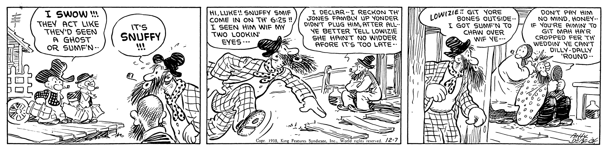 Parallel OCR: I SWOW ! THEY ACT LIKE THEY'D SEEN A GHOST OR SUMF'N- HILUKE SNUFFY SMIF COME IN ON TH 6:25 !I SEEN HIM WIF MY TWO LOOKIN' EYES.. I DECLAR-I RECKON TH" JONES FAMBLY UP YONDER DIDN'T PLUG HIMATTER ALL- YE BETTER TELL LOWIZIE SHE HAIN'T NO WIDDER AFORE IT'S TOO LATE-- DON'T PAY HIM NO MINDHONEY- IF YOU'RE AIMIN TO GIT MAH HA'R CROPPED FER TH' WEDDIN YE CAN'T DILLY-DALLY "ROUND LOWIZIE! GIT YORE IT'S SNUFFY BONES OUTSIDE- I GOT SUMFN TO CHAW OVER WIF YE-- Copr. 1933Inc. Werld ngi resered. 12-7 I SWOW ! THEY ACT LIKE THEY'D SEEN A GHOST OR SUMF'N- HILUKE SNUFFY SMIF COME IN ON TH 6:25 !I SEEN HIM WIF MY TWO LOOKIN' EYES.. I DECLAR-I RECKON TH" JONES FAMBLY UP YONDER DIDN'T PLUG HIMATTER ALL- YE BETTER TELL LOWIZIE SHE HAIN'T NO WIDDER AFORE IT'S TOO LATE-- DON'T PAY HIM NO MINDHONEY- IF YOU'RE AIMIN TO GIT MAH HA'R CROPPED FER TH' WEDDIN YE CAN'T DILLY-DALLY "ROUND LOWIZIE! GIT YORE IT'S SNUFFY BONES OUTSIDE- I GOT SUMFN TO CHAW OVER WIF YE-- Copr. 1933King Festures SyndicateInc. Werld ngi resered. 12-7
