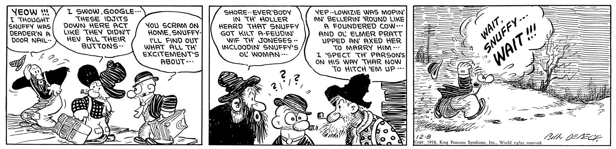 Sharing OCR: YEOW !! I THOUGHT SNUFFY WAS DEADER'N A DOOR NAIL- I SWOW. GOOGLE.. THESE IDJITS DOWN HERE ACT LIKE THEY DIDN'T HEV ALL THEIR BUTTONS- YOU SCRAM ON HOMESNUFFY- I'LL FIND OUT WHAT ALL TH EXCITEMENT'S ABOUT --- SHORE.EVER'BODY IN TH' HOLLER HEARD THAT SNUFFY GOT KILT A-FEUDIN WIF TH JONESES - INCLOODIN SNUFFY'S OL WOMAN -. VEP.-LOWIZIE WAS MOPIN' AN' BELLERIN 'ROUND LIKE A FOUNDERED COW. AND OL ELMER PRATT UPPED AN' AXED HER TO MARRY HIM - I 'SPECT TH' PARSON'S ON HIS WAY THAR NOW TO HITCH 'EM UP -- SNUFFY... WAIT!!! 12-8 Copr. 1918Woeld nghts reserved WAITYEOW !! I THOUGHT SNUFFY WAS DEADER'N A DOOR NAIL- I SWOW. GOOGLE.. THESE IDJITS DOWN HERE ACT LIKE THEY DIDN'T HEV ALL THEIR BUTTONS- YOU SCRAM ON HOMESNUFFY- I'LL FIND OUT WHAT ALL TH EXCITEMENT'S ABOUT --- SHORE.EVER'BODY IN TH' HOLLER HEARD THAT SNUFFY GOT KILT A-FEUDIN WIF TH JONESES - INCLOODIN SNUFFY'S OL WOMAN -. VEP.-LOWIZIE WAS MOPIN' AN' BELLERIN 'ROUND LIKE A FOUNDERED COW. AND OL ELMER PRATT UPPED AN' AXED HER TO MARRY HIM - I 'SPECT TH' PARSON'S ON HIS WAY THAR NOW TO HITCH 'EM UP -- SNUFFY... WAIT!!! 12-8 Copr. 1918Kiing Features SyndicateWoeld nghts reserved WAIT