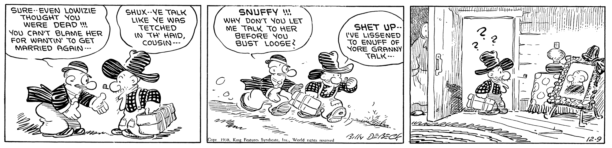 Line OCR: SURE. EVEN LOWIZIE THOUGHT YOU WERE DEAD ! You CAN'T BLAME HER FOR WANTIN' TO GET MARRIED AGAIN... SHUX--VE TALK LIKE VE WAS TETCHED IN TH' HAIDCOUSIN --- SNUFFY !! WHY DON'T YOU LET ME TALK TO HER BEFORE YOU BUST LOOSE? SHET UP- I'VE LISSENED TO ENUFF OF YORE GRANNY TALK- Capa 1938Weeld nghts reserved 12-9 SURE. EVEN LOWIZIE THOUGHT YOU WERE DEAD ! You CAN'T BLAME HER FOR WANTIN' TO GET MARRIED AGAIN... SHUX--VE TALK LIKE VE WAS TETCHED IN TH' HAIDCOUSIN --- SNUFFY !! WHY DON'T YOU LET ME TALK TO HER BEFORE YOU BUST LOOSE? SHET UP- I'VE LISSENED TO ENUFF OF YORE GRANNY TALK- Capa 1938King Features SyndicateWeeld nghts reserved 12-9