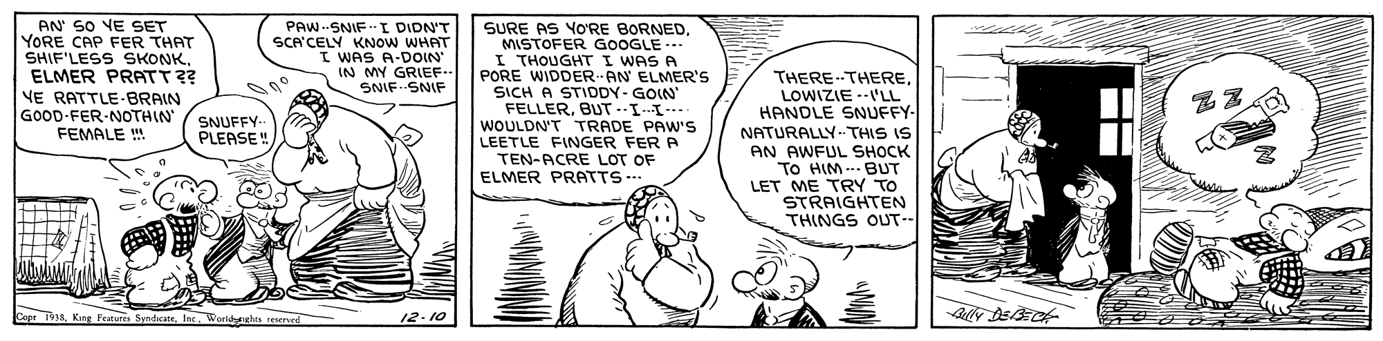 Illustration OCR: AN' SO VE SET YORE CAP FER THAT SHIF'LESS SKONK. ELMER PRATT?? VE RATTLE-BRAIN GOOD-FER-NOTHIN FEMALE SURE AS YO'RE BORNEDMISTOFER GOOGLE.- I THOUGHT I WAS A PORE WIDDER AN ELMER's SICH A STIDDY-GOIN FELLERBUT-I-I- WOULDN'T TRADE PAW'S LEETLE FINGER FER A TEN-ACRE LOT OF ELMER PRATTS ... PAW--SNIF-I DIDN'T SCA'CELY KNOW WHAT I WAS A-DOIN IN MY GRIEF.- SNIF SNIF THERE-THERELOWIZIE --V'LL HANDLE SNUFFY- NATURALLY.-.THIS IS AN AWFUL SHOCK To HIM ... BUT LET ME TRY TO STRAIGHTEN THINGS OUT- SNUFFY- PLEASE ! Capr 1913Inc. World reerved 12.10 AN' SO VE SET YORE CAP FER THAT SHIF'LESS SKONK. ELMER PRATT?? VE RATTLE-BRAIN GOOD-FER-NOTHIN FEMALE SURE AS YO'RE BORNEDMISTOFER GOOGLE.- I THOUGHT I WAS A PORE WIDDER AN ELMER's SICH A STIDDY-GOIN FELLERBUT-I-I- WOULDN'T TRADE PAW'S LEETLE FINGER FER A TEN-ACRE LOT OF ELMER PRATTS ... PAW--SNIF-I DIDN'T SCA'CELY KNOW WHAT I WAS A-DOIN IN MY GRIEF.- SNIF SNIF THERE-THERELOWIZIE --V'LL HANDLE SNUFFY- NATURALLY.-.THIS IS AN AWFUL SHOCK To HIM ... BUT LET ME TRY TO STRAIGHTEN THINGS OUT- SNUFFY- PLEASE ! Capr 1913King Features SyndicateInc. World reerved 12.10