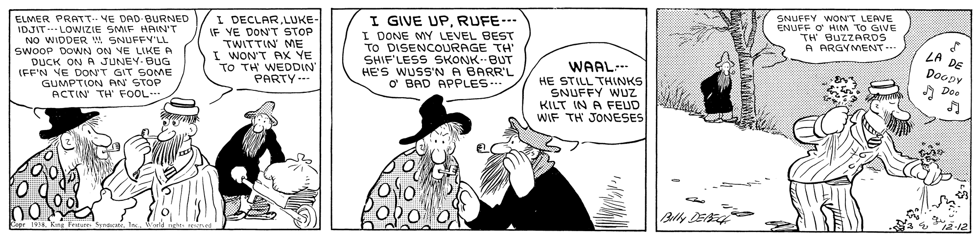 Font OCR: ELMER PRATT.. VE DAD BURNED IDJITLOWIZIE SMIF HAIN'T NO WIDDER w SNUFFY'LL SwOOP DOWN ON VE LIKE A JUNEY- BUG (FF'N YE DON'T GIT SOME GUMPTION AN STOP ACTIN TH' FOOL I DECLARLUKE- IF YE DON'T STOP TWITTIN ME I WON'T PX YE TO TH WEDDIN PARTY--- I GIVE UPRUFE--- I DONE MY LEVEL BEST TO DISENCOURAGE TH SHIF'LESS SKONK--BUT HE'S WUSS'N A BARR'L O' BAD APPLES- SNUFFY WON'T LEAVE ENUFF O HIM TO GIVE TH' BUZZARDS A ARGYMENT.. LA DE Doopy DUCK ON WAAL. HE STILL THINKS SNUFFY WUZ KILT IN A FEUD WIF TH JONESES Doo Belly DEAEH ELMER PRATT.. VE DAD BURNED IDJITLOWIZIE SMIF HAIN'T NO WIDDER w SNUFFY'LL SwOOP DOWN ON VE LIKE A JUNEY- BUG (FF'N YE DON'T GIT SOME GUMPTION AN STOP ACTIN TH' FOOL I DECLARLUKE- IF YE DON'T STOP TWITTIN ME I WON'T PX YE TO TH WEDDIN PARTY--- I GIVE UPRUFE--- I DONE MY LEVEL BEST TO DISENCOURAGE TH SHIF'LESS SKONK--BUT HE'S WUSS'N A BARR'L O' BAD APPLES- SNUFFY WON'T LEAVE ENUFF O HIM TO GIVE TH' BUZZARDS A ARGYMENT.. LA DE Doopy DUCK ON WAAL. HE STILL THINKS SNUFFY WUZ KILT IN A FEUD WIF TH JONESES Doo Belly DEAEH