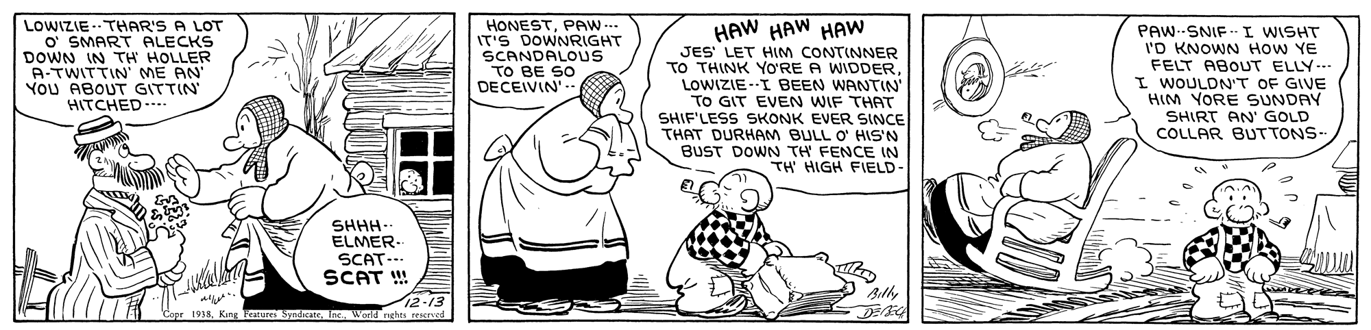 Rectangle OCR: LOWIZIE -- THAR'S A LOT O' SMART ALECKS DOWN IN TH HOLLER A-TWITTIN' ME AN' YoU ABOUT GITTIN HITCHED.... HAW HAW HAW JES' LET HIM CONTINNER TO THINK YO'RE A WIDDERLOWIZIE-I BEEN WANTIN' TO GIT EVEN WIF THAT SHIF'LESS SKONK EVER SINCE THAT DURHAM BULL O' HIS'N BUST DOWN TH FENCE IN TH HIGH FIELD- HONESTPAW.-. IT'S DOWNRIGHT SCANDALOUS TO BE SO DECEIVIN PAW--SNIF - I WISHT I'D KNOWN HoW YE FELT ABOUT ELLY. I WOULDN'T OF GIVE HIM YORE SUNDAY SHIRT AN' GOLD COLLAR BUTTONS- SHHH ELMER- SCAT-.. SCAT ! 12-13 1933Inc. World rghts reserved LOWIZIE -- THAR'S A LOT O' SMART ALECKS DOWN IN TH HOLLER A-TWITTIN' ME AN' YoU ABOUT GITTIN HITCHED.... HAW HAW HAW JES' LET HIM CONTINNER TO THINK YO'RE A WIDDERLOWIZIE-I BEEN WANTIN' TO GIT EVEN WIF THAT SHIF'LESS SKONK EVER SINCE THAT DURHAM BULL O' HIS'N BUST DOWN TH FENCE IN TH HIGH FIELD- HONESTPAW.-. IT'S DOWNRIGHT SCANDALOUS TO BE SO DECEIVIN PAW--SNIF - I WISHT I'D KNOWN HoW YE FELT ABOUT ELLY. I WOULDN'T OF GIVE HIM YORE SUNDAY SHIRT AN' GOLD COLLAR BUTTONS- SHHH ELMER- SCAT-.. SCAT ! 12-13 1933King Features SyndicatInc. World rghts reserved