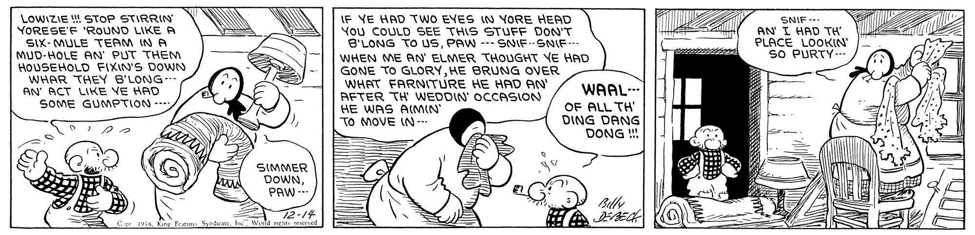 Cartoon OCR: IF YE HAD TWO EYES IN YORE HEAD You COULD SEE THIS STUFF DON'T B'LONG TO USPAW --- SNIF--SNIF..- WHEN ME AN' ELMER THOUGHT VE HAD GONE TO GLORYHE BRUNG OVER WHAT FARNITURE HE HAD AN' AFTER TH WEDDIN' OCCASION HE WAS A(MIN TO MOVE IN -. LOWIZIE !! STOP STIRRIN YORESE'F 'ROUND LIKE A SNIF -- AN' I HAD TH' PLACE LOOKIN' SO PURTY-.. SIX- MULE TEAM IN A MUD-HOLE AN PUT THENM HOUSEHOLD FIXIN'S DOWN WHAR THEY B'LONG-- AN' ACT LIKE VE HAD SOME GUMPTION -- WAAL-. OF ALL TH' DING DANG DONG !! SIMMER DOWNPAW - Buly 12-14 193sIn" Wenld IF YE HAD TWO EYES IN YORE HEAD You COULD SEE THIS STUFF DON'T B'LONG TO USPAW --- SNIF--SNIF..- WHEN ME AN' ELMER THOUGHT VE HAD GONE TO GLORYHE BRUNG OVER WHAT FARNITURE HE HAD AN' AFTER TH WEDDIN' OCCASION HE WAS A(MIN TO MOVE IN -. LOWIZIE !! STOP STIRRIN YORESE'F 'ROUND LIKE A SNIF -- AN' I HAD TH' PLACE LOOKIN' SO PURTY-.. SIX- MULE TEAM IN A MUD-HOLE AN PUT THENM HOUSEHOLD FIXIN'S DOWN WHAR THEY B'LONG-- AN' ACT LIKE VE HAD SOME GUMPTION -- WAAL-. OF ALL TH' DING DANG DONG !! SIMMER DOWNPAW - Buly 12-14 193sKing Peature SyndcateIn" Wenld