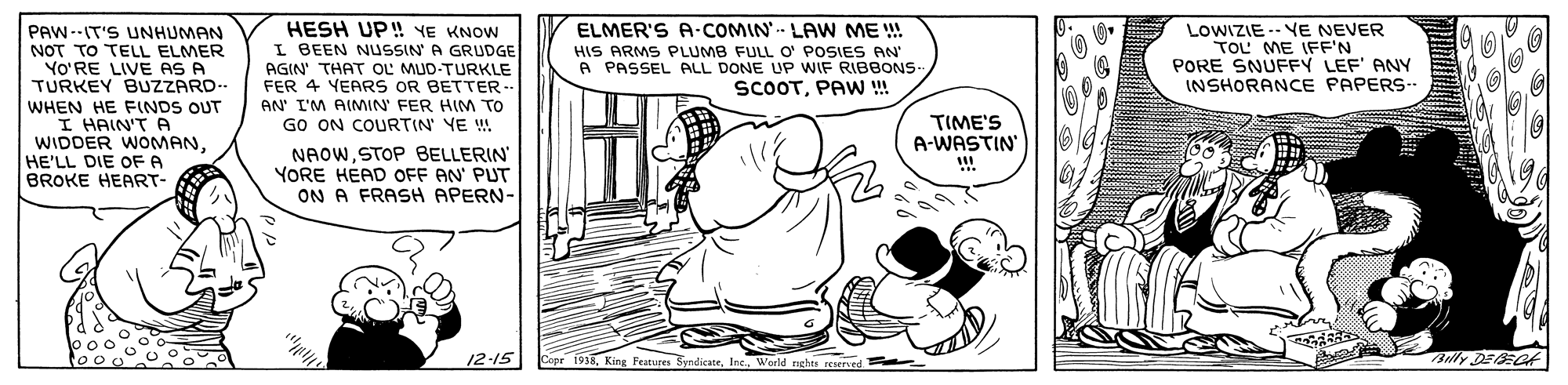 Line OCR: HESH UP! YE KNOW I BEEN NUSSIN A GRUDGE AGIN' THAT OL MUD-TURKLE FER 4 YEARS OR BETTER- AN' I'M AIMIN' FER HIM TO GO ON COURTIN' YE ! NAOWSTOP BELLERIN YORE HEAD OFF AN PUT ON A FRASH APERN- ELMER'S A-COMIN LAW ME !! HIS ARMS PLUMB FULL O' POSIES AN A PASSEL ALL DONE UP WIF RIBBONS- SCOOTPAW ! LOWIZIE -- VE NEVER TOL ME IFF'N PORE SNUFFY LEF' ANY INSHORANCE PAPERS- PAW--IT'S UNHUMAN NOT TO TELL ELMER YO'RE LIVE AS A TURKEY BUZZARD.. WHEN HE FINDS OUT I HAIN'T A WIDDER WOMAN. HE'LL DIE OFA BROKE HEART- TIME'S A-WASTIN 12-15 1938World rghts reserved Bully DEECf HESH UP! YE KNOW I BEEN NUSSIN A GRUDGE AGIN' THAT OL MUD-TURKLE FER 4 YEARS OR BETTER- AN' I'M AIMIN' FER HIM TO GO ON COURTIN' YE ! NAOWSTOP BELLERIN YORE HEAD OFF AN PUT ON A FRASH APERN- ELMER'S A-COMIN LAW ME !! HIS ARMS PLUMB FULL O' POSIES AN A PASSEL ALL DONE UP WIF RIBBONS- SCOOTPAW ! LOWIZIE -- VE NEVER TOL ME IFF'N PORE SNUFFY LEF' ANY INSHORANCE PAPERS- PAW--IT'S UNHUMAN NOT TO TELL ELMER YO'RE LIVE AS A TURKEY BUZZARD.. WHEN HE FINDS OUT I HAIN'T A WIDDER WOMAN. HE'LL DIE OFA BROKE HEART- TIME'S A-WASTIN 12-15 1938King Festures SyndicateWorld rghts reserved Bully DEECf