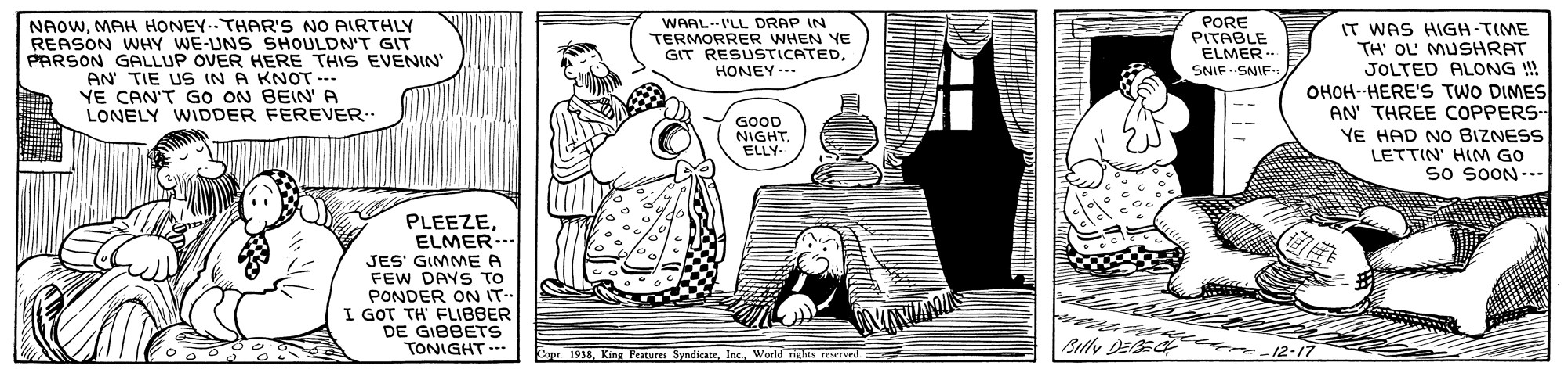 Drawing OCR: WAALI'LL DRAP IN TERMORRER WHEN YE PORE PITABLE NAOWMAH HONEY-THAR'S NO AIRTHLY REASON WHY WE-UNS SHOULDN'T GIT PARSON GALLUP OVER HERE THIS EVENIN' AN TIE US IN A KNOT -- YE CAN'T GO ON BEIN' A LONELY WIDDER FEREVER IT WAS HIGH-TIME TH' OL' MUSHRAT JOLTED ALONG !! OHOH--HERE'S TWO DIMES AN' THREE COPPERS- YE HAD NO BIZNESS LETTIN' HIM GO so SOON--- GIT RESUSTICATEDHONEY... ELMER. SNIF SNIF GOOD NIGHT. ELLY- PLEEZEELMER... JES' GIMME A FEW DAYS TO PONDER ON IT- I GOT TH' FLIBBER DE GIBBETS TONIGHT.-- Blly DE 12-17 1918Woeld niglhts reserved WAALI'LL DRAP IN TERMORRER WHEN YE PORE PITABLE NAOWMAH HONEY-THAR'S NO AIRTHLY REASON WHY WE-UNS SHOULDN'T GIT PARSON GALLUP OVER HERE THIS EVENIN' AN TIE US IN A KNOT -- YE CAN'T GO ON BEIN' A LONELY WIDDER FEREVER IT WAS HIGH-TIME TH' OL' MUSHRAT JOLTED ALONG !! OHOH--HERE'S TWO DIMES AN' THREE COPPERS- YE HAD NO BIZNESS LETTIN' HIM GO so SOON--- GIT RESUSTICATEDHONEY... ELMER. SNIF SNIF GOOD NIGHT. ELLY- PLEEZEELMER... JES' GIMME A FEW DAYS TO PONDER ON IT- I GOT TH' FLIBBER DE GIBBETS TONIGHT.-- Blly DE 12-17 1918King Pratures SyndicateWoeld niglhts reserved