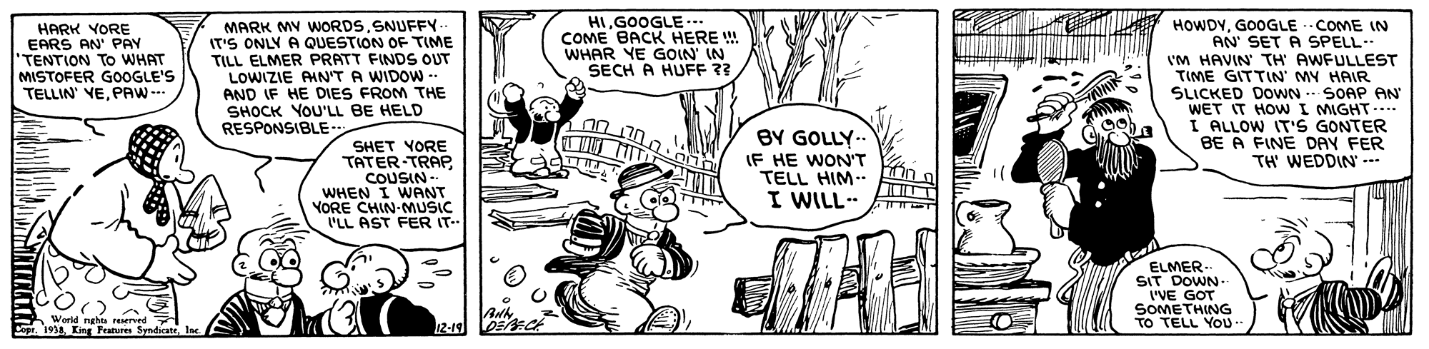 Rectangle OCR: HIGOOGLE.. COME BACK HERE ! WHAR YE GOIN' IN SECH A HUFF ?? HARK YORE EARS AN' PAY TENTION To WHAT MISTOFER GOOGLE'S TELLIN' VEPAW-. MARK MV WORDSSNUFFY.. IT'S ONLY A QUESTION OF TIME TILL ELMER PRATT FINDS OUT LOWIZIE AMN'T A WIDOW -- AND IF HE DIES FROM THE SHOCK YOU'LL BE HELD RESPONSIBLE HOWDYGOOGLE -COME IN AN' SET A SPELL I'M HAVIN TH AWFULLEST TIME GITTIN' MY HAIR SLICKED DOWN - SOAP AN WET IT HOWI MIGHT-... I ALLOW IT'S GONTER BE A FINE DAY FER TH WEDDIN' SHET YORE TATER-TRAP COUSIN- WHEN I WANT YORE CHIN-MUSIC L'LL AST FER IT BY GOLLY.. IF HE WON'T TELL HIM.. I WILL. ELMER.. SIT DOWN.. I'VE GOT SOMETHING TO TELL YOU. World nghta reserved Sopr. 1934Inc. 12-19 HIGOOGLE.. COME BACK HERE ! WHAR YE GOIN' IN SECH A HUFF ?? HARK YORE EARS AN' PAY TENTION To WHAT MISTOFER GOOGLE'S TELLIN' VEPAW-. MARK MV WORDSSNUFFY.. IT'S ONLY A QUESTION OF TIME TILL ELMER PRATT FINDS OUT LOWIZIE AMN'T A WIDOW -- AND IF HE DIES FROM THE SHOCK YOU'LL BE HELD RESPONSIBLE HOWDYGOOGLE -COME IN AN' SET A SPELL I'M HAVIN TH AWFULLEST TIME GITTIN' MY HAIR SLICKED DOWN - SOAP AN WET IT HOWI MIGHT-... I ALLOW IT'S GONTER BE A FINE DAY FER TH WEDDIN' SHET YORE TATER-TRAP COUSIN- WHEN I WANT YORE CHIN-MUSIC L'LL AST FER IT BY GOLLY.. IF HE WON'T TELL HIM.. I WILL. ELMER.. SIT DOWN.. I'VE GOT SOMETHING TO TELL YOU. World nghta reserved Sopr. 1934King Peatures SyndicateInc. 12-19
