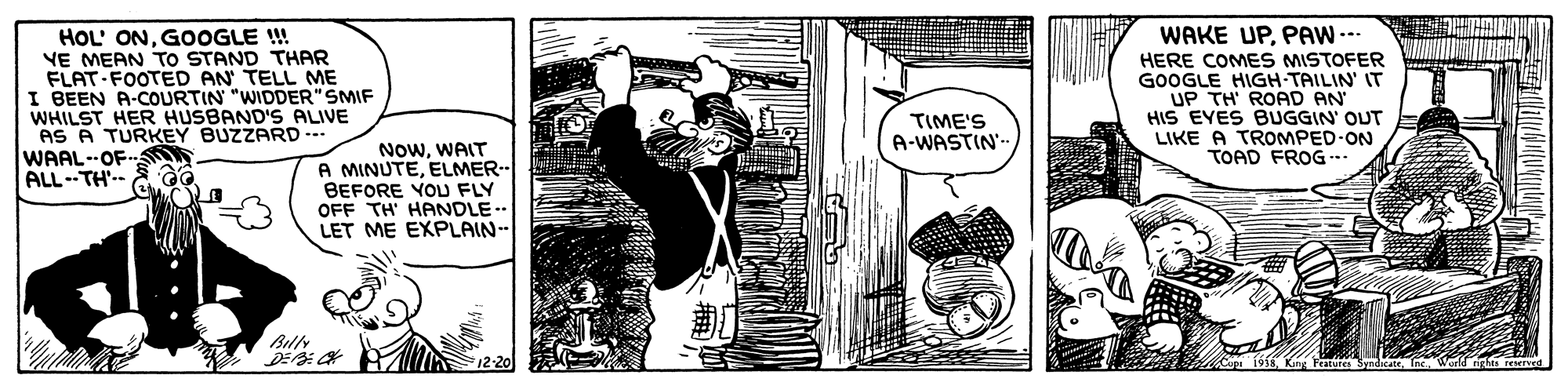 Publication OCR: HOL' ONGOOGLE !! VE MEAN TO STAND THAR FLAT-FOOTED AN TELL ME I BEEN A-COURTIN "WIDDER" SMIF WHILST HER HUSBAND'S ALIVE AS A TURKEY BUZZARD-. WAAL--OFSO ALL--TH'.- WAKE UPPAW--- HERE COMES MISTOFER GOOGLE HIGH-TAILIN IT UP TH' ROAD AN HIS EYES BUGGIN' OUT LIKE A TROMPED-ON TOAD FROG.. TIME'S A-WASTIN- NOWWAIT A MINUTEELMER-- BEFORE YOU FLY OFF TH' HANDLE LET ME EXPLAIN-- Billy DE: H F12-20 SyndicateHOL' ONGOOGLE !! VE MEAN TO STAND THAR FLAT-FOOTED AN TELL ME I BEEN A-COURTIN "WIDDER" SMIF WHILST HER HUSBAND'S ALIVE AS A TURKEY BUZZARD-. WAAL--OFSO ALL--TH'.- WAKE UPPAW--- HERE COMES MISTOFER GOOGLE HIGH-TAILIN IT UP TH' ROAD AN HIS EYES BUGGIN' OUT LIKE A TROMPED-ON TOAD FROG.. TIME'S A-WASTIN- NOWWAIT A MINUTEELMER-- BEFORE YOU FLY OFF TH' HANDLE LET ME EXPLAIN-- Billy DE: H F12-20 Syndicate