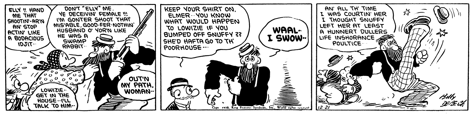 Parallel OCR: ELLY ! HAND ME THAT SHOOTIN-ARN AN' STOP ACTIN' LIKE A BODACIOUS IDJIT. DON'T "ELLV" MEYE DECEIVIN' FEMALE W! ('M GONTER SHOOT THAT MIS'ABLEGOOD-FER NOTHIN' HUSBAND O YOR'N LIKE HE WAS A SWAMP RABBIT KEEP VOUR SHIRT ONELMER- YOU KNOW WHAT WOULD HAPPEN TO LOWIZIE IF YOU BUMPED OFF SNUFFY ?? SHE'D HAFTA GO TO TH POORHOUSE… AN' ALL TH' TIME I WAS COURTIN' HER I THOUGHT SNUFFY LEFT HER AT LEAST A HUNNERT DULLERS LIFE INSHORANCE POULTICE WAAL- I SWOW- OUT'N MY PATHWOMAN- LOWIZIE-- GET IN THE HOUSE -'LL TALK TO HM-- Billy Cupi VARIn Wld nghu Ma 12 21 ELLY ! HAND ME THAT SHOOTIN-ARN AN' STOP ACTIN' LIKE A BODACIOUS IDJIT. DON'T "ELLV" MEYE DECEIVIN' FEMALE W! ('M GONTER SHOOT THAT MIS'ABLEGOOD-FER NOTHIN' HUSBAND O YOR'N LIKE HE WAS A SWAMP RABBIT KEEP VOUR SHIRT ONELMER- YOU KNOW WHAT WOULD HAPPEN TO LOWIZIE IF YOU BUMPED OFF SNUFFY ?? SHE'D HAFTA GO TO TH POORHOUSE… AN' ALL TH' TIME I WAS COURTIN' HER I THOUGHT SNUFFY LEFT HER AT LEAST A HUNNERT DULLERS LIFE INSHORANCE POULTICE WAAL- I SWOW- OUT'N MY PATHWOMAN- LOWIZIE-- GET IN THE HOUSE -'LL TALK TO HM-- Billy Cupi VARKng Features SyudIn Wld nghu Ma 12 21