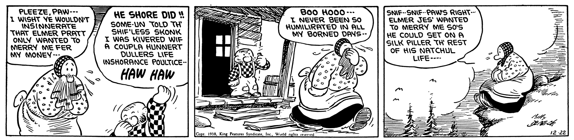 Window OCR: PLEEZEPAw--- I WISHT YE WOULDN'T INSINNERATE THAT ELMER PRATT ONLY WANTED TO MERRY ME FER MY MONEY-. HE SHORE DID ! SOME-UN TOLD TH SHIF'LESS SKONK I WAS KIVERED WIF A COUPLA HUNNERT DULLERS LIFE INSHORANCE POULTICE- Bo0 HO00--. I NEVER BEEN SO HUMILIRATED IN ALL MY BORNED DAYS.. HE COULD SET ON A SILK PILLER TH' REST OF HIS NATCHUL LIFE--- SNIF--SNIF PAW'S RIGHT-- ELMER JES' WANTED TO MERRY ME SO'S HAW HAW Copr. 1938Wurld nghta 12 22 PLEEZEPAw--- I WISHT YE WOULDN'T INSINNERATE THAT ELMER PRATT ONLY WANTED TO MERRY ME FER MY MONEY-. HE SHORE DID ! SOME-UN TOLD TH SHIF'LESS SKONK I WAS KIVERED WIF A COUPLA HUNNERT DULLERS LIFE INSHORANCE POULTICE- Bo0 HO00--. I NEVER BEEN SO HUMILIRATED IN ALL MY BORNED DAYS.. HE COULD SET ON A SILK PILLER TH' REST OF HIS NATCHUL LIFE--- SNIF--SNIF PAW'S RIGHT-- ELMER JES' WANTED TO MERRY ME SO'S HAW HAW Copr. 1938King Peatures SyndicateWurld nghta 12 22