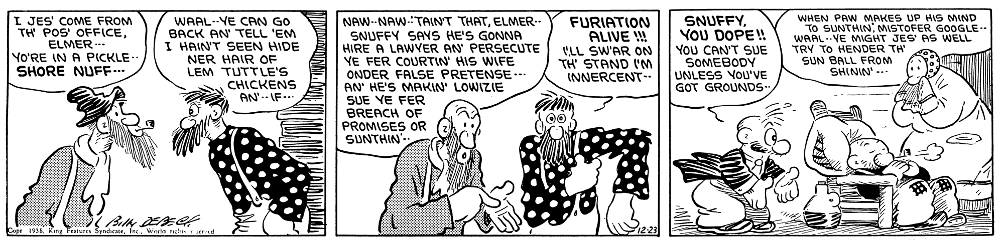 People OCR: I JES' COME FROM TH POS' OFFICEELMER -.. YO'RE IN A PICKLE. SHORE NUFF.. WAAL..YE CAN GO BACK AN' TELL 'EM I HAIN'T SEEN HIDE NER HAIR OF LEM TUTTLE'S CHICKENS AN'.- IF.. NAW--NAW-:TAINT THATELMER.. SNUFFY SAYS HE'S GONNA HIRE A LAWYER AN PERSECUTE YE FER COURTIN' HIS WIFE ONDER FALSE PRETENSE.. AN' HE'S MAKIN' LOWIZIE SUE YE FER BREACH OF PROMISES OR SUNTHIN' FURIATION ALIVE ! C'LL SW'AR ON TH' STAND ('M INNERCENT-. SNUFFYYOU DOPE! YOU CAN'T SUE SOMEBODY UNLESS VOU'VE GOT GROUNDS WHEN PAW MAKES UP HIS MIND To SUNTHIN MISTOFER GOOGLE-- WAAL-YE MIGHT JES' AS WELL TRY TO HENDER TH' SUN BALL FROM SHININ' --- Billy DEEC Copr 1938. King Features SyndeateWorld ngh. ad I JES' COME FROM TH POS' OFFICEELMER -.. YO'RE IN A PICKLE. SHORE NUFF.. WAAL..YE CAN GO BACK AN' TELL 'EM I HAIN'T SEEN HIDE NER HAIR OF LEM TUTTLE'S CHICKENS AN'.- IF.. NAW--NAW-:TAINT THATELMER.. SNUFFY SAYS HE'S GONNA HIRE A LAWYER AN PERSECUTE YE FER COURTIN' HIS WIFE ONDER FALSE PRETENSE.. AN' HE'S MAKIN' LOWIZIE SUE YE FER BREACH OF PROMISES OR SUNTHIN' FURIATION ALIVE ! C'LL SW'AR ON TH' STAND ('M INNERCENT-. SNUFFYYOU DOPE! YOU CAN'T SUE SOMEBODY UNLESS VOU'VE GOT GROUNDS WHEN PAW MAKES UP HIS MIND To SUNTHIN MISTOFER GOOGLE-- WAAL-YE MIGHT JES' AS WELL TRY TO HENDER TH' SUN BALL FROM SHININ' --- Billy DEEC Copr 1938. King Features SyndeateWorld ngh. ad