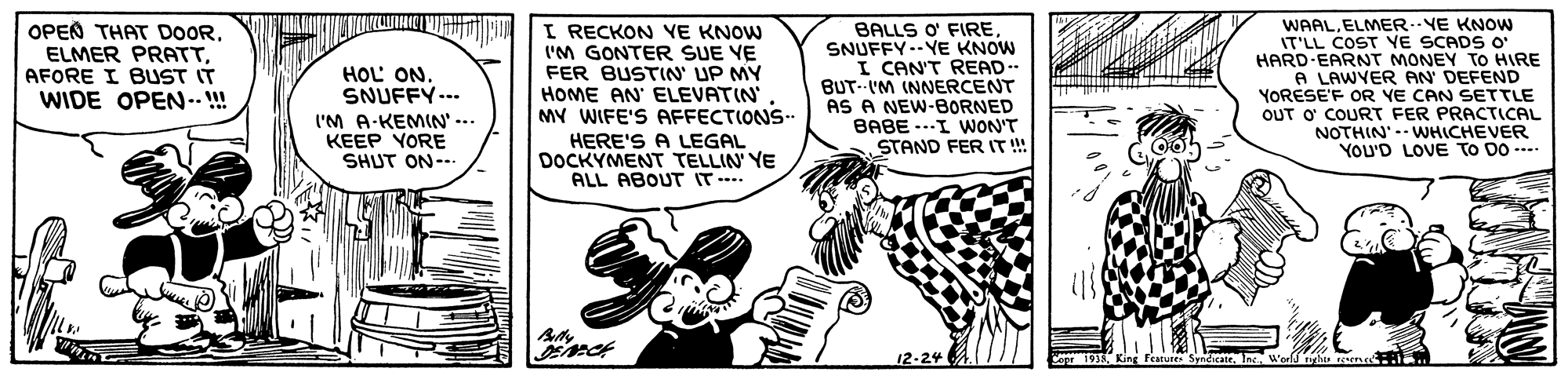 Line OCR: OPEN THAT DOORAFORE I BUST IT WIDE OPEN-! I RECKON VE KNOW I'M GONTER SUE VE FER BUSTIN' UP MY HOME AN' ELEVATIN MY WIFE'S AFFECTIONS HERE'S A LEGAL DOCKYMENT TELLIN YE ALL ABOUT IT. BALLS O FIRESNUFFY--YE KNOW I CAN'T READ-- BUT-IM INNERCENT AS A NEW-BORNED BABE ---I WON'T STAND FER IT!! WAAL. ELMER..NE KNOW IT'LL COST YE SCADS O' HARD-EARNT MONEY TO HIRE A LAWYER AN DEFEND YORESE'F OR YE CAN SETTLE OUT O' COURT FER PRACTICAL NOTHIN' WHICHEVER YOU'D LOVE TO DO -- HOL ONSNUFFY--- I'M A-KEMIN' ... KEEP YORE SHUT ON--. 12-24 Cope 1935 OPEN THAT DOORELMER PRATTAFORE I BUST IT WIDE OPEN-! I RECKON VE KNOW I'M GONTER SUE VE FER BUSTIN' UP MY HOME AN' ELEVATIN MY WIFE'S AFFECTIONS HERE'S A LEGAL DOCKYMENT TELLIN YE ALL ABOUT IT. BALLS O FIRESNUFFY--YE KNOW I CAN'T READ-- BUT-IM INNERCENT AS A NEW-BORNED BABE ---I WON'T STAND FER IT!! WAAL. ELMER..NE KNOW IT'LL COST YE SCADS O' HARD-EARNT MONEY TO HIRE A LAWYER AN DEFEND YORESE'F OR YE CAN SETTLE OUT O' COURT FER PRACTICAL NOTHIN' WHICHEVER YOU'D LOVE TO DO -- HOL ONSNUFFY--- I'M A-KEMIN' ... KEEP YORE SHUT ON--. 12-24 Cope 1935