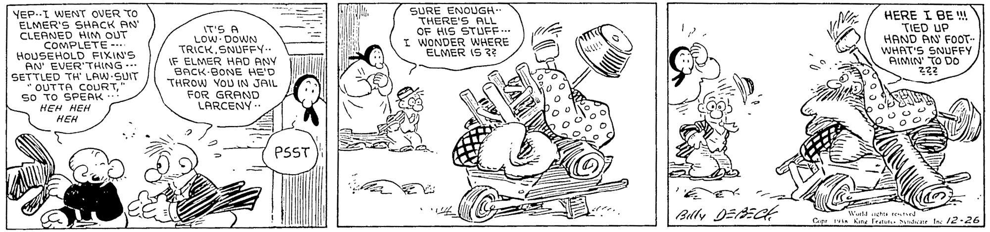 Rectangle OCR: SURE ENOUGH THERE'S ALL OF HIS STUFF.. I WONDER WHERE ELMER IS 3? YEP..I WENT OVER TO ELMER'S SHACK AN CLEANED HIM OUT COMPLETE --. HOUSEHOLD FIXIN'S AN' EVERTHING SETTLED TH' LAW SUIT " OUTTA COURTso TO SPEAK HEH HEH HEH HERE I BE ! TIED UP HAND AN FOOT- WHAT'S SNUFFY AIMIN TO DO IT'S A LOW- DOWN TRICKSNUFFY.. IF ELMER HAD ANY BACK-BONE HE'D THROW YOU IN JAIL FOR GRAND LARCENY.. PSST Cup ruin Kang Fratut. ydicane tas 12.26 SURE ENOUGH THERE'S ALL OF HIS STUFF.. I WONDER WHERE ELMER IS 3? YEP..I WENT OVER TO ELMER'S SHACK AN CLEANED HIM OUT COMPLETE --. HOUSEHOLD FIXIN'S AN' EVERTHING SETTLED TH' LAW SUIT " OUTTA COURTso TO SPEAK HEH HEH HEH HERE I BE ! TIED UP HAND AN FOOT- WHAT'S SNUFFY AIMIN TO DO IT'S A LOW- DOWN TRICKSNUFFY.. IF ELMER HAD ANY BACK-BONE HE'D THROW YOU IN JAIL FOR GRAND LARCENY.. PSST Cup ruin Kang Fratut. ydicane tas 12.26