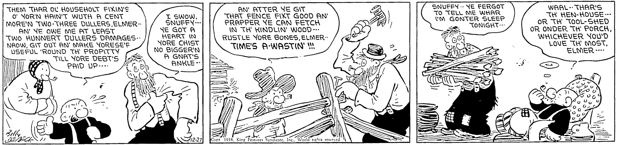 Font OCR: WAAL- THAR'S TH HEN-HOUSE... OR TH TOOL-SHED OR ONDER TH PORCHWHICHEVER YOU'D LOVE TH MOSTELMER ... SNUFFY. YE FERGOT TO TELL ME WHAR M GONTER SLEEP TONIGHT THEM THAR OL HOUSEHOLT FIXIN'S o' YOR'N HAIN'T WUTH A CENT MORE'N TWO-THREE DULLERSELMER AN' VE OWE ME AT LEAST TWO HUNNERT DULLERS DRMAGES-. NADWGIT OUT AN MAKE YORESE'F USEFUL 'ROUND TH PROPITTY TILL YORE DEBT'S PAID UP.... I SWOWSNUFFY NE GOT A HEART IN YORE CHIST NO BIGGER'N A GNAT'S ANKLE -- AN' ATTER YE GIT THAT FENCE FIXT GOOD AN' PRAPPER YE CAN FETCH IN TH KINDLIN WOOD .. RUSTLE YORE BONESELMER. TIME'S A-WASTIN !! ly 2 T'eatutes SvhdirateInc. WonucbeL IICI WAAL- THAR'S TH HEN-HOUSE... OR TH TOOL-SHED OR ONDER TH PORCHWHICHEVER YOU'D LOVE TH MOSTELMER ... SNUFFY. YE FERGOT TO TELL ME WHAR M GONTER SLEEP TONIGHT THEM THAR OL HOUSEHOLT FIXIN'S o' YOR'N HAIN'T WUTH A CENT MORE'N TWO-THREE DULLERSELMER AN' VE OWE ME AT LEAST TWO HUNNERT DULLERS DRMAGES-. NADWGIT OUT AN MAKE YORESE'F USEFUL 'ROUND TH PROPITTY TILL YORE DEBT'S PAID UP.... I SWOWSNUFFY NE GOT A HEART IN YORE CHIST NO BIGGER'N A GNAT'S ANKLE -- AN' ATTER YE GIT THAT FENCE FIXT GOOD AN' PRAPPER YE CAN FETCH IN TH KINDLIN WOOD .. RUSTLE YORE BONESELMER. TIME'S A-WASTIN !! ly 2 T'eatutes SvhdirateInc. WonucbeL IICI