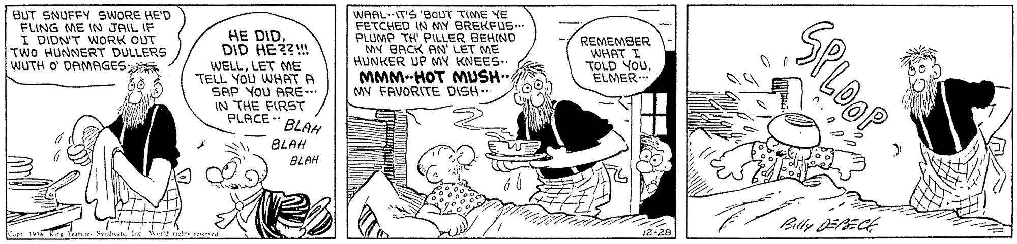 Art OCR: BUT SNUFFY SWORE HE'D FLING ME IN JAIL IF I DIDN'T WORK OUT TWO HUNNERT DULLERS WUTH O DAMAGES WAAL.IT'S 'BOUT TIME YE FETCHED IN MY BREKFUS. PLUMP TH' PILLER BEHIND MY BACK AN LET ME HUNKER UP MY KNEES.. REMEMBER WHAT I TOLD YOUELMER.. SP HE DID. DID HE??!! WELLLET ME TELL YOU WHAT A SAP YOU ARE- IN THE FIRST PLACE BLAH MMM-HOT MUSH MV FAVORITE DISH.. BLAH BLAH ?/ Bay DEECE rr IVI Aing I LOOP BUT SNUFFY SWORE HE'D FLING ME IN JAIL IF I DIDN'T WORK OUT TWO HUNNERT DULLERS WUTH O DAMAGES WAAL.IT'S 'BOUT TIME YE FETCHED IN MY BREKFUS. PLUMP TH' PILLER BEHIND MY BACK AN LET ME HUNKER UP MY KNEES.. REMEMBER WHAT I TOLD YOUELMER.. SP HE DID. DID HE??!! WELLLET ME TELL YOU WHAT A SAP YOU ARE- IN THE FIRST PLACE BLAH MMM-HOT MUSH MV FAVORITE DISH.. BLAH BLAH ? / Bay DEECE rr IVI Aing I LOOP