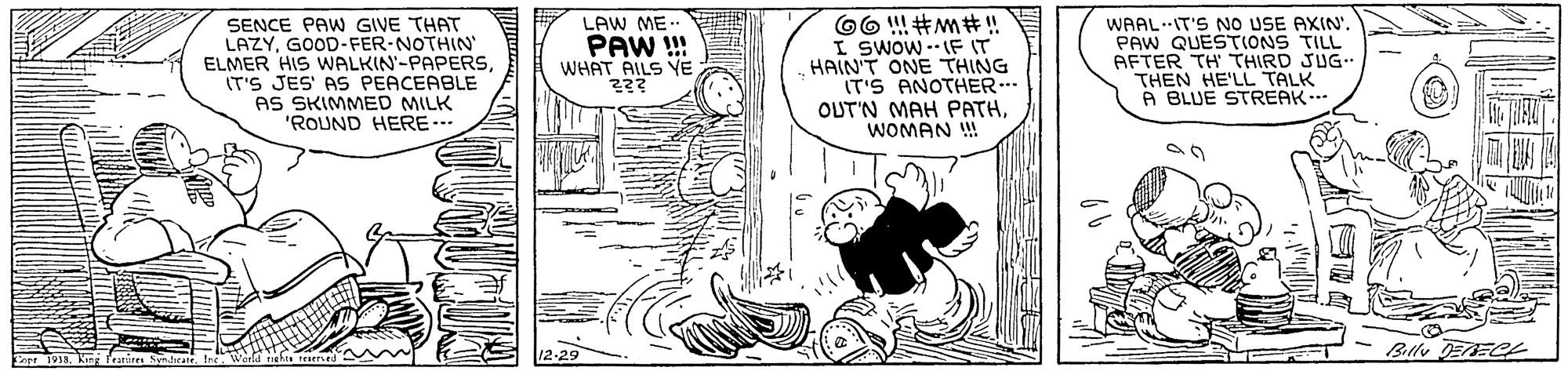 Drawing OCR: LAW ME.. SENCE PAW GIVE THAT LAZYGOOD-FER-NOTHIN ELMER HIS WALKIN'-PAPERSIT'S JES' AS PEACEABLE AS SKIMMED MILK 'ROUND HERE- WAAL.IT'S NO USE AXIN'. PAW QUESTIONS TILL AFTER TH' THIRD JUG. THEN HE'LL TALK A BLUE STREAK. PAW ! WHAT AILS YE I SwOw - IF IT HAIN'T ONE THING IT'S ANOTHER... OUT'N MAH PATHWOMAN ! LAW ME.. SENCE PAW GIVE THAT LAZYGOOD-FER-NOTHIN ELMER HIS WALKIN'-PAPERSIT'S JES' AS PEACEABLE AS SKIMMED MILK 'ROUND HERE- WAAL.IT'S NO USE AXIN'. PAW QUESTIONS TILL AFTER TH' THIRD JUG. THEN HE'LL TALK A BLUE STREAK. PAW ! WHAT AILS YE I SwOw - IF IT HAIN'T ONE THING IT'S ANOTHER... OUT'N MAH PATHWOMAN !