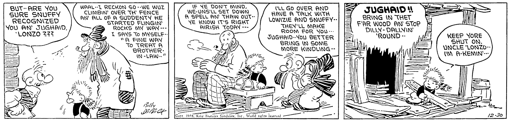Rectangle OCR: IF YE DON'T MINDWE-UNS'LL SET DOWN A SPELL AN' THAW OUT-- YE KNOW IT'S RIGHT AIRISH TODAY - BUT ARE YOU SURE SNUFFY RECOGNIZED YOU AN' JUGHAID'LONZO 2?? WAAL-I RECKON S0 -WE WUZ CLIMBIN' OVER TH' FENCE AN ALL OF A SUDDENTY HE STARTED FLINGIN ROCKS MY WAY--- I SAYS TO MYSELF "A FINE WAY To TREAT PA BROTHER. IN -LAW. I'LL GO OVER AND HAVE A TALK WITH LOWIZIE AND SNUFFY-. THEY'LL MAKE ROOM FOR YOU.. JUGHAID.YOU BETTER JUGHAID ! BRING IN THET F'AR WOOD AN' STOP DILLY-DALLYIN ROUND- KEEP YORE SHUT ON. UNCLE 'LONZO. 'M A-KEMIN'.. .. BRING IN SOME MORE KINDLING-- Curr 1915Int. Wurld nght iesered 12-30 IF YE DON'T MINDWE-UNS'LL SET DOWN A SPELL AN' THAW OUT-- YE KNOW IT'S RIGHT AIRISH TODAY - BUT ARE YOU SURE SNUFFY RECOGNIZED YOU AN' JUGHAID'LONZO 2?? WAAL-I RECKON S0 -WE WUZ CLIMBIN' OVER TH' FENCE AN ALL OF A SUDDENTY HE STARTED FLINGIN ROCKS MY WAY--- I SAYS TO MYSELF "A FINE WAY To TREAT PA BROTHER. IN -LAW. I'LL GO OVER AND HAVE A TALK WITH LOWIZIE AND SNUFFY-. THEY'LL MAKE ROOM FOR YOU.. JUGHAID.YOU BETTER JUGHAID ! BRING IN THET F'AR WOOD AN' STOP DILLY-DALLYIN ROUND- KEEP YORE SHUT ON. UNCLE 'LONZO. 'M A-KEMIN'.. .. BRING IN SOME MORE KINDLING-- Curr 1915Kany Fratures SyndicateInt. Wurld nght iesered 12-30