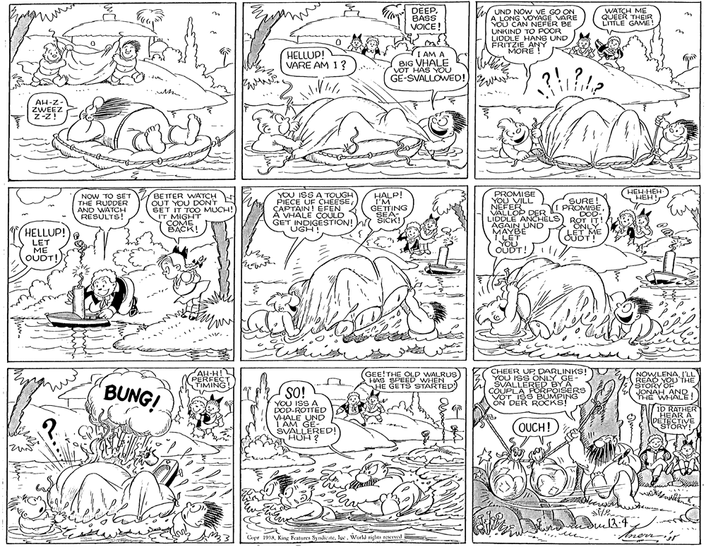 Font OCR: DEEPBASS VOICE! UND NOW VE GO ON A LONG VOYAGE VARE YOU CAN NEFER BE UNKIND TO POOR LIDDLE HANS UND ERITZIE ANY MORE WATCH ME QUEER THEIR LITTLE GAME! HELLUP! VARE AM 1? I AM A BIG VHALE VOT HAS YOU GE-SVALLOWED!) %N AH-Z- ZWEEZ Z-Z! HEH-HEH- NOW TO SET THE RUDDER AND WATCH RESULTS! BETTER WATCH OUT YOU DONT SET IT TOO MUCH! IT MIGHT COMEBACK! YOU ISS A TOUGH PIECE UF CHEESE CAPTAIN! EFEN A VHALE COULD GET INDIGESTION! UGH! HALP! I'M GETTING PROMISE YOU VILL NEFER VALLOP DER LIDDLE ANCHELS AGAIN UND SURE PROMISE DOD- ROT IT! SICK! HELLUP! LET ME OUDTI OURT! AH-H! PERFECT TIMING GEE!THE OLD WALRUS HAS SPEED WHEN HE GETS STARTED CHEER UP DARLINKS! YOLLERERe NOWLENAI'LL READ YOU THE STORY OF JONAH ISs ONLY BUNG! YOU ISS A DOD-ROTTED VHALE UND I AM GE- SVALLERED! AUH 2 COUPLA FOSBY ARS VOT ISS BÜMPING ON DER ROCKS! HE WALE! 7i0 RATHER HEAR A SESTIVE ? OUCH! |Cupr 1933T?c. World rights reserwd Aneny DEEPBASS VOICE! UND NOW VE GO ON A LONG VOYAGE VARE YOU CAN NEFER BE UNKIND TO POOR LIDDLE HANS UND ERITZIE ANY MORE WATCH ME QUEER THEIR LITTLE GAME! HELLUP! VARE AM 1? I AM A BIG VHALE VOT HAS YOU GE-SVALLOWED!) %N AH-Z- ZWEEZ Z-Z! HEH-HEH- NOW TO SET THE RUDDER AND WATCH RESULTS! BETTER WATCH OUT YOU DONT SET IT TOO MUCH! IT MIGHT COMEBACK! YOU ISS A TOUGH PIECE UF CHEESE CAPTAIN! EFEN A VHALE COULD GET INDIGESTION! UGH! HALP! I'M GETTING PROMISE YOU VILL NEFER VALLOP DER LIDDLE ANCHELS AGAIN UND SURE PROMISE DOD- ROT IT! SICK! HELLUP! LET ME OUDTI OURT! AH-H! PERFECT TIMING GEE!THE OLD WALRUS HAS SPEED WHEN HE GETS STARTED CHEER UP DARLINKS! YOLLERERe NOWLENAI'LL READ YOU THE STORY OF JONAH ISs ONLY BUNG! YOU ISS A DOD-ROTTED VHALE UND I AM GE- SVALLERED! AUH 2 COUPLA FOSBY ARS VOT ISS BÜMPING ON DER ROCKS! HE WALE! 7i0 RATHER HEAR A SESTIVE ? OUCH! |Cupr 1933King Features SyndicateT?c. World rights reserwd Aneny