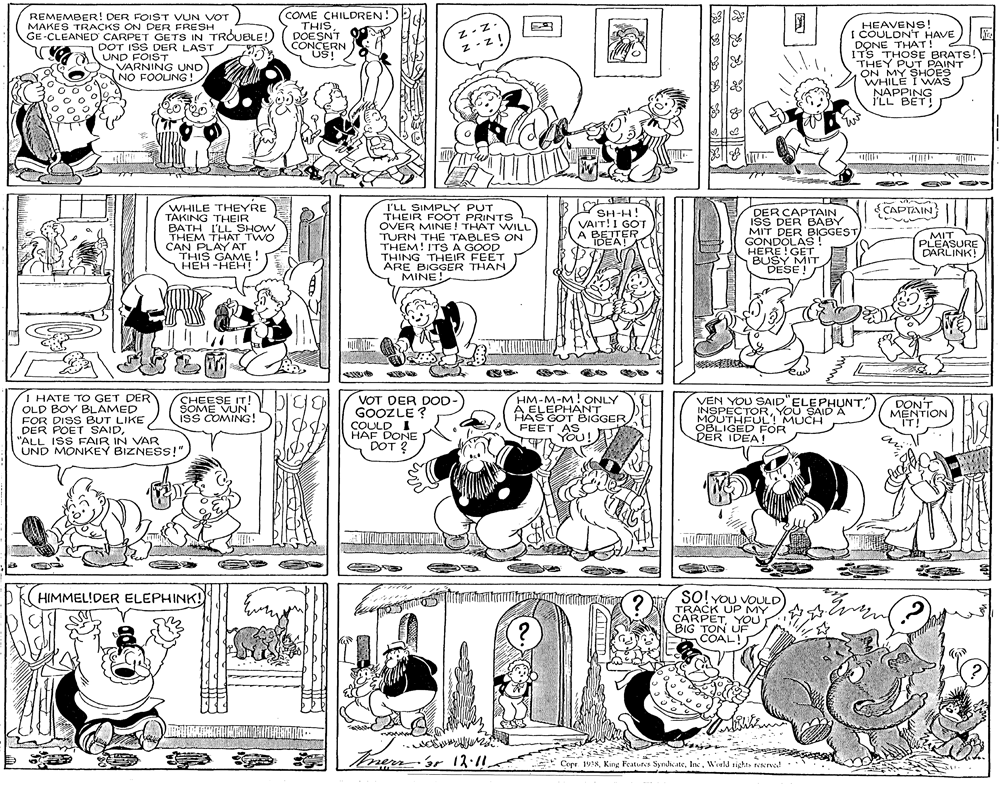 Font OCR: REMEMBER! DER FOIST VUN VOT MAKES TRACKS ON DER FRESH GE-CLEANED CARPET GETS IN TROUBLE! DOT ISS DER LAST UND FOIST VARNING UND NO FOOUNG! (COME CHILDREN! THISDOESNT CONCERN US!" Z-z. Z -z HEAVENS! I COULDN'T HAVE 2 DONE THAT! ITS THOSE BRATS! THEY PUT PAINT ON MY SHOES WHILE I WAS NAPPING i'LL BET! WHILE THEYRE TAKING THEIR BATH I'LLSHOW THEM THAT TWO CAN PLAY AT THIS GAME ! HEH -HEH! CAPTAIN I'LL SIMPLY PUT THEIR F OT PRINTS OVER MINE! THAT WILL TURN THE TABLES ON THEM! ITSA GOOD THING THEIR FEET ARE BIGGER THAN Y MINE! DER CAPTAIN ISS DER BABY MIT DER BIGGEST GONDOLAS! HERE!GET BUSY MIT DESE! SH-H! VAIT!I GOT A BETTER MIT PLEASURE DARLINK! TDEAT I HATE TO GET DER OLD BOY BLAMED FOR DISS BUT LIKE DER POET SAID"ALL ISS FAIR IN VAR UND MONKEY BIZNESS!" CHEESE IT! SOME VUN. ISS COMING! VOT DER DOD GOOZLE ? COULD I HAF DONE DOT ? HM-M-M! ONLY A ELEPHANT HAS GOT BIGGER FEET AS YOU! VEN YOU SAID ELEPHUNT" INSPECTORYOU SAID À MOUTHEUL MUCH OBLIGED FOR DER IDEA! DON'T MENTION IT! SO! YoU VOULD TRACK UP MY CARPETYOU BIG TON UF COAL! HIMMEL!DER ELEPHINK! Torernor 12-11 Copr. 19:8Inc. World sights resrval REMEMBER! DER FOIST VUN VOT MAKES TRACKS ON DER FRESH GE-CLEANED CARPET GETS IN TROUBLE! DOT ISS DER LAST UND FOIST VARNING UND NO FOOUNG! (COME CHILDREN! THISDOESNT CONCERN US!" Z-z. Z -z HEAVENS! I COULDN'T HAVE 2 DONE THAT! ITS THOSE BRATS! THEY PUT PAINT ON MY SHOES WHILE I WAS NAPPING i'LL BET! WHILE THEYRE TAKING THEIR BATH I'LLSHOW THEM THAT TWO CAN PLAY AT THIS GAME ! HEH -HEH! CAPTAIN I'LL SIMPLY PUT THEIR F OT PRINTS OVER MINE! THAT WILL TURN THE TABLES ON THEM! ITSA GOOD THING THEIR FEET ARE BIGGER THAN Y MINE! DER CAPTAIN ISS DER BABY MIT DER BIGGEST GONDOLAS! HERE!GET BUSY MIT DESE! SH-H! VAIT!I GOT A BETTER MIT PLEASURE DARLINK! TDEAT I HATE TO GET DER OLD BOY BLAMED FOR DISS BUT LIKE DER POET SAID"ALL ISS FAIR IN VAR UND MONKEY BIZNESS!" CHEESE IT! SOME VUN. ISS COMING! VOT DER DOD GOOZLE ? COULD I HAF DONE DOT ? HM-M-M! ONLY A ELEPHANT HAS GOT BIGGER FEET AS YOU! VEN YOU SAID ELEPHUNT" INSPECTORYOU SAID À MOUTHEUL MUCH OBLIGED FOR DER IDEA! DON'T MENTION IT! SO! YoU VOULD TRACK UP MY CARPETYOU BIG TON UF COAL! HIMMEL!DER ELEPHINK! Torernor 12-11 Copr. 19:8Kng Features SyndicateInc. World sights resrval